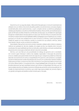 Dessa forma, em sua segunda edição, o Manual de Educação para o Consumo Sustentável será
utilizado como um efetivo instrumento de política pública consistentemente construída, dirigida e
    A natureza ainda perde. Perde porque não adotamos um padrão sustentável de consumo.
coordenada pelos atores governamentais, a quem compete orientar as dinâmicas pedagógicas
voltadascustodespertar a consciência ambientalevitado pela socie-dade, com mudança base para as
    Esse para ambiental, entretanto, pode ser dos brasileiros. Nesse sentido, servirá de de atitudes,
com hábitos de consumo cons-cientes, que Ministério da Educação, nas recursos naturais.
ações do Ministério do Meio Ambiente e dodiminuam a pressão sobre osatividades de capacitação
de agentes multiplicadores e de educadores em todoo meioPermitirá reforçar as iniciativas dos dois
    Um relacionamento saudável entre o cidadão e o país. am-biente exige que voltemos nossa
ministérios no desenvolvimento de habilidades didático-pedagógicas que ensejarão aos seus usuários,
atenção para o futuro que es-tamos construindo com ações diárias para as próximas gerações.
promover um vínculo mais saudável entre os seres humanos e a natureza, a partir da perspectiva
    Focados no alcance desse objetivo, o Ministério do Meio Am-biente e o Instituto Brasileiro de
cidadã de respeito ao meio ambiente, inserido no contexto de suas próprias vivências, valores
Defesa do Consumidor – Idec, lançam o Manual de Educação para o Consumo Sustentável, instrumento
e percepções culturais, sociais, econômicos e ambientais.
educacional planejado, em particular, para inserir o assunto na agenda escolar, queo direito à cidadania,
    Nesta edição o Manual traz como tema central e inspirador o debate sobre será prioritariamente
aplicado na rede públicade vida dos cidadãos, domédio. A edição bra-sileira do manual produzido
melhoria da qualidade de ensino fundamental e resgate da ética nas relações entre consumo
pela Consumers responsabilidade queum conjunto de ações executadas pela Secretaria de Políti-cas
e produção e da International inte-gra deve ser atribuída a cada indivíduo, como ator social partícipe
do processo de conservação ambiental e de bem-estar da humanidade.
para o Desenvolvimento Sustentável e pelo Idec para difundir o consumo sustentável no País.
    Abrimos com este Manual uma possibilidade de diálogo do governo com a sociedade.
    Esta versão traz exemplos, os números do mercado de consu-mo e a complexidade do quadro
Um convite à ação individual e coletiva dos cidadãos organizados. A educação dos presentes
ambiental brasileiro, abordando os diversos temas relacionados ao cotidiano das pessoas, num
e futuros cidadãos passa pelo fortalecimento da noção de que a solução dos problemas ambientais
trabalho que contou com a participação de setores da sociedade e de instituições e órgãos do
depende necessariamente do esforço compartilhado entre governos, setor produtivo e sociedade,
governo.simultaneamente na esfera da produção e do consumo, em sua dimensão material e simbólica.
atuando
Cada qual assumindo o compromisso ético de se reconhecer como parte do problemaafetivo com a
    O enfoque no segmento escolar não foi aleatório. Motivado a estabelecer um vínculo (mesmo que
com pesos diferenciados) e, conseqüentemente, a responsabilidade pela construção de um modelo
natureza, esse jovem ci-dadão, que deve participar da construção do próprio futuro, será capaz de multiplicar
o alcance dessa experiência didática, fazendo-a chegar ao ambiente as disparidades de renda, que crie
de desenvolvimento que seja sustentável, inclusivo, que enfrentefamiliar, onde são tomadas as decisões
de consumo. de acesso ao trabalho e promova a redução das assimetrias sociais provocadas por um
oportunidades
modelo de desenvolvimento econômico que ainda nega oportunidades de consumo digno a
    Este manual será útil também a outros segmentos da socie-dade, pois apresenta um conjunto de
um grande contingente de brasileiros ainda invisíveis para o mercado.
conceitos e práticas ne-cessárias para que os indivíduos adotem maneiras de pensar e agir que
revertam os atuais padrões insustentáveis de consumo e, a partir daí, como consumidores conscientes,
influenciem a construção de um modelo de desenvolvimento economicamente viável, que se
harmonize com a preservação do meio ambiente e com a permanente busca de melhoria da qualidade
de vida das pessoas.
                                                                              Marina Silva       Tarso Genro




   José Carlos Carvalho
   Ministro do Meio Ambiente




                                                                                                                7
 