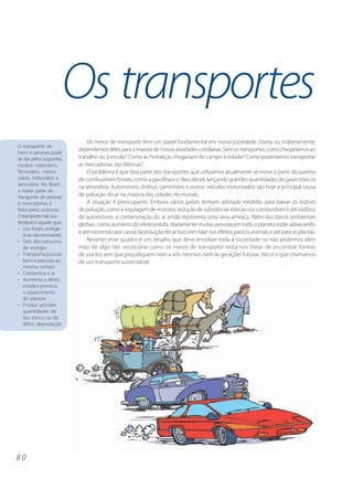 Os transportes
                              Os meios de transporte têm um papel fundamental em nossa sociedade. Direta ou indiretamente,
O transporte de
                          dependemos deles para a maioria de nossas atividades cotidianas. Sem os transportes, como chegaríamos ao
bens e pessoas pode
se dar pelos seguintes    trabalho ou à escola? Como as hortaliças chegariam do campo à cidade? Como poderíamos transportar
modos: rodoviário,        as mercadorias das fábricas?
ferroviário, metro-           O problema é que boa parte dos transportes que utilizamos atualmente se move a partir da queima
viário, hidroviário e     de combustíveis fósseis, como a gasolina e o óleo diesel, lançando grandes quantidades de gases tóxicos
aeroviário. No Brasil,
                          na atmosfera. Automóveis, ônibus, caminhões e outros veículos motorizados são hoje a principal causa
a maior parte do
transporte de pessoas     de poluição do ar na maioria das cidades do mundo.
e mercadorias é               A situação é preocupante. Embora vários países tenham adotado medidas para baixar os índices
feita pelas rodovias.     de poluição, como a regulagem de motores, redução de substâncias tóxicas nos combustíveis e até rodízios
O transporte não sus-     de automóveis, a contaminação do ar ainda representa uma séria ameaça. Além dos danos ambientais
tentável é aquele que:    globais, como aumento do efeito estufa, diariamente muitas pessoas em todo o planeta estão adoecendo
• Usa fontes energé-
                          e até morrendo por causa da poluição do ar. Isso sem falar nos efeitos para os animais e até para as plantas.
   ticas não renováveis
• Tem alto consumo            Reverter esse quadro é um desafio que deve envolver toda a sociedade: se não podemos abrir
   de energia             mão de algo tão necessário como os meios de transporte resta-nos tratar de encontrar formas
• Transporta poucos       de usá-los sem que prejudiquem nem a nós mesmos nem às gerações futuras. Isto é o que chamamos
   bens e pessoas ao      de um transporte sustentável.
   mesmo tempo
• Contamina o ar
• Aumenta o efeito
   estufa e provoca
   o aquecimento
   do planeta
• Produz grandes
   quantidades de
   lixo tóxico ou de
   difícil degradação




80
 