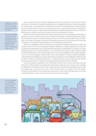 Para os governos de todo o mundo, a poluição representa um grande ônus, pois é preciso manter
No Brasil, os veículos
automotores contri-       mecanismos sofisticados de medição da qualidade do ar e estabelecer políticas de controle da poluição.
buem com 70% da           Em muitos países, essas medidas têm contribuído para dar um alívio à população. Na Cidade do México,
poluição atmosférica      por exemplo, depois de dez anos de um programa que incluiu o rodízio de automóveis, a inspeção dos
nas cidades.              veículos a cada seis meses e o melhoramento dos combustíveis, os índices de poluição se tornaram mais baixos.
                          Mesmo assim, a cidade ocupa o terceiro lugar na lista das mais poluídas do mundo.
Nos dias mais poluídos,       No Brasil também foram adotadas várias medidas para reduzir os níveis de poluição veicular. Merece
o número de inter-        destaque a iniciativa do Ibama, que instituiu o Programa Nacional de Controle da Poluição por Veículos
nações por doenças        Automotores (Proconve). Por meio da Resolução Conama nº 18, de 6 de maio de 1986, o Proconve estabe-
respiratórias cresce
                          leceu como objetivo principal a redução da emissão de poluentes por veículos automotores nacionais
cerca de 8%, e a mor-
talidade aumenta          e importados. A resolução foi ratificada pela Lei nº 8723, de 28 de outubro de 1993.
entre 4% e 6%.                Desde a sua implantação, o Proconve já promoveu a redução das emissões de monóxido de carbono dos
Fonte: Faculdade de       veículos novos em cerca de 97%. O programa também estabeleceu a inspeção periódica dos veículos em
Medicina, USP.            circulação para verificação dos níveis de emissão dos escapamentos. O país também foi o primeiro do mundo
                          a produzir gasolina sem chumbo, reduzindo as nocivas emissões de compostos desse metal, e a utilizar
                          combustíveis alternativos, como o álcool. Atualmente, não se usa mais gasolina pura nos veículos rodoviários,
                          e sim uma mistura de gasolina e álcool anidro, muito menos poluente. O Proconve também possibilitou
                          o desenvolvimento tecnológico dos veículos, permitindo a introdução do uso de catalisadores no Brasil, a partir
                          de 1992. Um cilindro de aproximadamente 30 cm é colocado antes do cano de escapamento dos veículos
                          automotores, para promover o tratamento dos gases produzidos pela queima de combustível.
                              Com essas medidas, a qualidade do ar tem melhorado nos últimos anos, mas isso ainda não é suficiente
                          para conter o efeito negativo de uma frota de veículos que não pára de crescer. Só para se ter uma idéia,
                          de 1980 para cá, a frota cresceu 215% (cerca de 12 vezes mais que o crescimento da população, que foi de 18%).
                          Isso significa que, a cada ano, são cerca de 170 mil veículos novos em circulação. Em muitas cidades,
                          o número de automóveis já é tão grande que eles passam a maior parte do tempo presos em longos
                          congestionamentos, o que contribui para aumentar ainda mais as emissões.



Os veículos parados
em congestiona-
mentos de tráfego
com os motores
ligados, produzem
gases tóxicos inutil-
mente, isto é, sem
se movimentar.




82
 