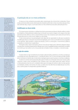 Os catalisadores
                           A poluição do ar e o meio ambiente
automotivos têm
uma vida útil de               Os danos ao meio ambiente provocados pela contaminação do ar já são bem conhecidos. Chuva
aproximadamente            ácida, aumento do efeito estufa e destruição da camada de ozônio são os sinais mais óbvios de que a Terra
80.000 km,
se o combustível e         está sofrendo. Veja, a seguir, os principais danos ao meio ambiente provocados pela poluição do ar:
o óleo lubrificante
utilizados forem os        Acidificação ou chuva ácida
recomendados pelo
fabricante do motor.
                               Os contaminantes industriais e o tráfego de veículos automotores produzem dióxido sulfúrico, óxidos
                           de nitrogênio e hidrocarbonetos voláteis, que se misturam nas nuvens e reagem com a água e a luz solar
Costuma-se dizer
que o uso de gaso-         para formar ácido sulfúrico e nítrico, sais de amônia e outros. Tais compostos caem sobre a terra em forma
lina ou de óleo diesel     de partículas secas ou como chuva, neblina ou neve ácidas.
em transporte                  O dano provocado por essa precipitação ácida depende da capacidade do solo para neutralizá-la.
é barato. Quem diz
                           A acidificação diminui o ritmo de crescimento da vegetação, assim como sua resistência à seca, às geadas
isso provavelmente
não considera os           e aos parasitas. Afeta também a saúde das pessoas, corrói as construções e monumentos públicos
custos com os danos        e prejudica os rendimentos na agricultura.
ao meio ambiente,              Nos lugares onde o solo é muito ácido, corre-se o risco de que metais como o alumínio cheguem à água.
como a contamina-
ção do ar, das águas       A longo prazo, a biodiversidade pode ser afetada, assim como a qualidade da água subterrânea. As regiões
e do solo. Se esse         do mundo que mais sofrem com a chuva ácida são os Estados Unidos, o Canadá e o norte da Europa.
prejuízo ambiental
fosse computado no
cálculo do preço dos
                           A ação do ozônio
combustíveis, prova-
velmente ninguém               O ozônio (O3) é um gás normalmente encontrado na alta atmosfera, onde forma uma tênue camada que
pensaria dessa forma.
                           nos protege dos raios ultravioleta do sol – a camada de ozônio, com 2 a 3mm de espessura. Mas quando
                           ele se concentra no nível do solo, é muito tóxico e perigoso para os seres humanos, os animais e as plantas.
Fotossíntese signi-            O ozônio no nível do solo é produzido pelos gases emitidos na combustão interna dos motores, pelas
fica a síntese da luz.
                           indústrias e pelas usinas termelétricas não nucleares, bem como pela reação dos óxidos nitrosos
Os organismos com
clorofila, como            e hidrocarbonetos à luz do sol. As condições ideais para a formação de ozônio se dão nos dias quentes
as plantas, algas e        e ensolarados, úmidos e sem ventos. Às vezes, os índices são mais altos fora da cidade do que no centro,
algumas bactérias,         pois o ozônio pode ser transportado a grandes distâncias.
captam a luz solar
e a transformam em
energia química.
Neste processo,
os organismos absor-
vem gás carbônico
e liberam oxigênio              poluentes
ao meio externo.


Chuva ácida:                                                                                                            chuva ácida
contaminação atmos-
férica ocasionada
pela combinação
de óxidos de enxofre
e de nitrogênio com
a umidade atmosférica,
formando ácidos
sulfúrico e nítrico, que
podem ser arrastados
a grandes distâncias
de seu lugar de
origem, antes de
serem precipitados.


84
 