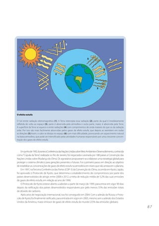 3




                                                                         5                       6
                          1


                                                                                          4
                                        2




                              3                                                    5




O efeito estufa

O Sol emite radiação eletromagnética (1). A Terra intercepta essa radiação (2), parte da qual é imediatamente
refletida de volta ao espaço (3), parte é absorvida pela atmosfera e outra parte, maior, é absorvida pela Terra.
A superfície da Terra se aquece e emite radiações (4) com comprimentos de onda maiores do que os da radiação
solar. Por isso são mais facilmente absorvidas pelos gases de efeito estufa, que depois as reemitem em todas
as direções (5).Assim, o calor se dissipa no espaço (6) com mais dificuldade, provocando um aquecimento natural
na baixa atmosfera, que pode ser intensificado pelas atividades humanas responsáveis por uma crescente concen-
tração dos gases do efeito estufa.




    Em junho de 1992, durante a Conferência das Nações Unidas sobre Meio Ambiente e Desenvolvimento, conhecida
como “Cúpula da Terra”, realizada no Rio de Janeiro, foi negociada e assinada por 188 países a Convenção das
Nações Unidas sobre Mudança do Clima. Os signatários propuseram-se a elaborar uma estratégia global para
proteger o sistema climático para gerações presentes e futuras. Foi o primeiro passo em direção ao objetivo
de estabilizar as concentrações de gases de efeito estufa na atmosfera em níveis que não ameacem o planeta.
    Em 1997, na Terceira Conferência das Partes (COP-3) da Convenção do Clima, ocorrida em Kyoto, Japão,
foi aprovado o Protocolo de Kyoto, que determina o estabelecimento de compromissos por parte dos
países desenvolvidos de atingir, entre 2008 e 2012, a meta de redução média de 5,2% das suas emissões
de gases de efeito estufa, em relação ao ano de 1990.
    O Protocolo de Kyoto esteve aberto a adesões a partir de março de 1999, para entrar em vigor 90 dias
depois da ratificação dos países desenvolvidos responsáveis por pelo menos 55% das emissões totais
de dióxido de carbono.
    Após anos de negociação internacional, isso foi conseguido em 2004. Com a adesão da Rússia, o Proto-
colo de Kyoto foi finalmente ratificado, para entrada em vigor em 2005, mesmo sem a adesão dos Estados
Unidos da América, maior emissor de gases de efeito estufa do mundo (25% das emissões globais).

                                                                                                                   87
 