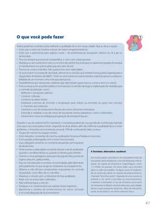 O que você pode fazer
Todos podemos contribuir para melhorar a qualidade do ar em nossa cidade. Veja as dicas a seguir:
• Evite usar o carro nos horários e locais de maior congestionamento.
• Evite usar o automóvel para trajetos curtos – dê preferência ao transporte coletivo ou vá a pé ou
  de bicicleta.
• Procure sempre que possível compartilhar o carro com outras pessoas.
• Abasteça o carro somente à noite ou no início da manhã. Isso evita que os vapores emanados do tanque
  se transformem em ozônio pela ação dos raios do sol.
• Previna-se contra incêndios. Não queime lixo nem solte balões.
• Se você estiver no estado de São Paulo, denuncie os veículos que emitem fumaça preta, ligando para o
  disque Meio Ambiente, tel. 0800113560. Se você estiver em outros estados, cobre do governo a disponi-
  bilidade de um número como este para denúncias.
• Dê preferência aos transportes coletivos que não emitam gases tóxicos, como o trem e o metrô.
• Procure atuar junto ao poder público e às empresas no sentido de exigir a implantação de medidas para
  o controle da poluição, como:
  - Melhorar o transporte coletivo;
  - Construir ciclovias;
  - Conservar as áreas verdes;
  - Implantar sistemas de controle e fiscalização para reduzir as emissões de gases dos veículos
    e chaminés das indústrias;
  - Substituir o uso de combustíveis fósseis por outros de fontes renováveis;
  - Estimular e viabilizar o uso de meios de transporte menos poluidores, como o hidroviário;
  - Desenvolver novas tecnologias para geração de energia limpa etc..

Quando o uso do automóvel for inevitável, o motorista poderá dar sua parcela de contribuição fazendo
com que o seu carro polua menos. Seguindo as dicas abaixo, além de melhorar a qualidade do ar e evitar
acidentes, o motorista vai economizar cerca de 10% de combustível, velas e pneus.
• Troque de marcha na rotação correta;
• Evite reduções constantes de marcha, acelerações bruscas e freadas em excesso;
• Evite paradas prolongadas com o motor funcionando;
• Use o afogador somente no momento da partida, sem esquecer
  de desativá-lo;
• Tente manter a velocidade constante, tirando o pé do acelerador
                                                                       A bicicleta: alternativa saudável
  quando o semáforo fecha ou quando o trânsito pára à frente;
• Oriente os seus passageiros para que não joguem lixo, pontas de
                                                                       Em muitos países a bicicleta é um importante meio de
  cigarro, latas etc. pelas janelas;                                   transporte, tanto de pessoas como de pequenas merca-
• Faça as manutenções e revisões recomendadas pelo fabricante,         dorias. Na capital da Dinamarca, Copenhagem, vivem
  principalmente no que tange ao catalisador do escapamento;           1,3 milhão de pessoas. Um terço delas usa a bicicleta
• Observe a vida útil dos componentes importantes no controle          para ir e voltar do trabalho. Há alguns anos, foi implanta-
  da poluição, como filtro de ar e de óleo;                            do no centro da cidade um sistema de estacionamento
• Abasteça o veículo com combustível de boa qualidade;                 chamado “bicicletas grátis”: deposita-se uma moeda na
• Rode com os pneus bem calibrados;                                    entrada e, ao retirar a bicicleta do estacionamento,
• Não sobrecarregue o veículo;                                         o dinheiro é devolvido. O uso de bicicletas como meio
• Desligue o ar-condicionado nas subidas muito íngremes;               de transporte no Brasil é uma boa alternativa para cidades
• Mantenha o sistema de arrefecimento do motor revisado                planas e para pequenas distâncias. Além de não poluir,
                                                                       andar de bicicleta é um ótimo exercício físico.
  e no nível adequado de funcionamento.



                                                                                                                                     91
 