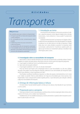 A t i v i d a d e s




     Transportes
                                                             1. Introdução ao tema
     Objetivos
                                                                 Uma boa forma de introduzir o tema junto aos alunos é colo-
     Dar subsídios para que os alunos compreendam:           car a seguinte pergunta: existe alguma relação entre veículos
     • O impacto que têm os meios de transporte sobre        motorizados, meio ambiente e nossa saúde? Fundamente
       o meio ambiente.                                      sua resposta.
     • As conseqüências dos contaminantes sobre                  Cada aluno deverá escrever sua resposta num papel e colocá-
       a saúde.                                              lo dentro de uma caixa (pode ser uma caixa de sapatos). Em seguida,
     • A diferença entre recursos renováveis                 o professor ou um aluno lerá em voz alta as respostas e colará
       e não renováveis.
                                                             todas elas num cartaz afixado na parede. As respostas serão
     • As características de um transporte sustentável.
                                                             comentadas coletivamente. O professor poderá pedir aos
     • A necessidade da busca de soluções de âmbito
                                                             alunos que no futuro se mantenham atentos e recolham mais
       pessoal e comunitário a fim de avançar para um
                                                             informações sobre o tema.
       consumo de transporte sustentável.



                    1.1 Investigação sobre as necessidades de transporte
                        Nesta tarefa, os alunos deverão identificar que meios de transporte ele e sua família utilizam. Pode-se
                    trabalhar em grupos de quatro alunos. Eles devem discutir o tema a partir das seguintes perguntas:
                    a. A que lugares se deslocam você e sua família durante a semana?
                    b. Que meios de transporte utilizam?
                    c. A que lugares poderiam ir sem usar um veículo motorizado?
                        Peça aos alunos que façam uma comparação entre as suas necessidades e as de seus colegas
                    de grupo. Eles podem encontrar algumas soluções coletivas às suas necessidades de transporte? Quais
                    seriam essas soluções e o que se ganharia com elas?
                        Para finalizar, o professor recolherá as respostas e as idéias dos grupos, sistematizando-as num cartaz
                    a ser colado na parede. Pode-se ainda elaborar um mapa da comunidade para marcar pontos mais
                    freqüentados. Assim, será possível visualizar aqueles pontos, o que dará pistas para soluções coletivas
                    a algumas necessidades de transporte.

                    2. Entrega de informação básica e leitura
                       Os textos deste manual também podem ser lidos por seus alunos. Você decide em que momento
                    e como usá-los.

                    3. Preparação para a pesquisa
                       Antes que os alunos iniciem suas pesquisas, o professor fará uma breve exposição sobre o tema, de no
                    máximo 20 minutos, com os dados mais importantes.
                       Paralelamente com seu trabalho de pesquisa, os alunos deverão ler o capítulo sobre transporte susten-
                    tável na sala de aula ou em casa.




92
 