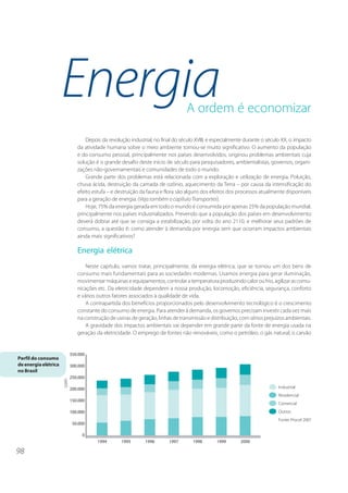 Energia                                           A ordem é economizar

                          Depois da revolução industrial, no final do século XVIII, e especialmente durante o século XX, o impacto
                      da atividade humana sobre o meio ambiente tornou-se muito significativo. O aumento da população
                      e do consumo pessoal, principalmente nos países desenvolvidos, originou problemas ambientais cuja
                      solução é o grande desafio deste início de século para pesquisadores, ambientalistas, governos, organi-
                      zações não-governamentais e comunidades de todo o mundo.
                          Grande parte dos problemas está relacionada com a exploração e utilização de energia. Poluição,
                      chuva ácida, destruição da camada de ozônio, aquecimento da Terra – por causa da intensificação do
                      efeito estufa – e destruição da fauna e flora são alguns dos efeitos dos processos atualmente disponíveis
                      para a geração de energia. (Veja também o capítulo Transportes).
                          Hoje, 75% da energia gerada em todo o mundo é consumida por apenas 25% da população mundial,
                      principalmente nos países industrializados. Prevendo que a população dos países em desenvolvimento
                      deverá dobrar até que se consiga a estabilização, por volta do ano 2110, e melhorar seus padrões de
                      consumo, a questão é: como atender à demanda por energia sem que ocorram impactos ambientais
                      ainda mais significativos?

                      Energia elétrica
                          Neste capítulo, vamos tratar, principalmente, da energia elétrica, que se tornou um dos bens de
                      consumo mais fundamentais para as sociedades modernas. Usamos energia para gerar iluminação,
                      movimentar máquinas e equipamentos, controlar a temperatura produzindo calor ou frio, agilizar as comu-
                      nicações etc. Da eletricidade dependem a nossa produção, locomoção, eficiência, segurança, conforto
                      e vários outros fatores associados à qualidade de vida.
                          A contrapartida dos benefícios proporcionados pelo desenvolvimento tecnológico é o crescimento
                      constante do consumo de energia. Para atender à demanda, os governos precisam investir cada vez mais
                      na construção de usinas de geração, linhas de transmissão e distribuição, com sérios prejuízos ambientais.
                          A gravidade dos impactos ambientais vai depender em grande parte da fonte de energia usada na
                      geração da eletricidade. O emprego de fontes não renováveis, como o petróleo, o gás natural, o carvão



Perfil do consumo
de energia elétrica
no Brasil




98
 