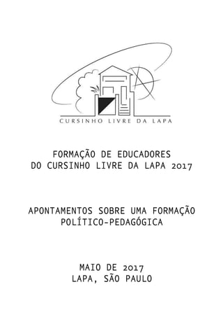 FORMAÇÃO DE EDUCADORES
DO CURSINHO LIVRE DA LAPA 2017
APONTAMENTOS SOBRE UMA FORMAÇÃO
POLÍTICO-PEDAGÓGICA
MAIO DE 2017
LAPA, SÃO PAULO
 