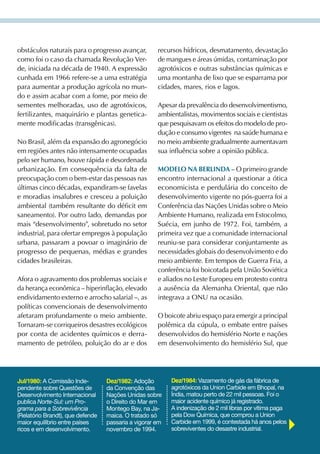 obstáculos naturais para o progresso avançar,        recursos hídricos, desmatamento, devastação
como foi o caso da chamada Revolução ver-            de mangues e áreas úmidas, contaminação por
de, iniciada na década de 1940. A expressão          agrotóxicos e outras substâncias químicas e
cunhada em 1966 refere-se a uma estratégia           uma montanha de lixo que se esparrama por
para aumentar a produção agrícola no mun-            cidades, mares, rios e lagos.
do e assim acabar com a fome, por meio de
sementes melhoradas, uso de agrotóxicos,             Apesar da prevalência do desenvolvimentismo,
fertilizantes, maquinário e plantas genetica-        ambientalistas, movimentos sociais e cientistas
mente modificadas (transgênicas).                    que pesquisavam os efeitos do modelo de pro-
                                                     dução e consumo vigentes na saúde humana e
No Brasil, além da expansão do agronegócio           no meio ambiente gradualmente aumentavam
em regiões antes não intensamente ocupadas           sua influência sobre a opinião pública.
pelo ser humano, houve rápida e desordenada
urbanização. Em consequência da falta de             mODeLO NA BerLiNDA – O primeiro grande
preocupação com o bem-estar das pessoas nas          encontro internacional a questionar a ótica
últimas cinco décadas, expandiram-se favelas         economicista e perdulária do conceito de
e moradias insalubres e cresceu a poluição           desenvolvimento vigente no pós-guerra foi a
ambiental (também resultante do déficit em           Conferência das Nações Unidas sobre o Meio
saneamento). Por outro lado, demandas por            Ambiente Humano, realizada em Estocolmo,
mais “desenvolvimento”, sobretudo no setor           Suécia, em junho de 1972. Foi, também, a
industrial, para ofertar empregos à população        primeira vez que a comunidade internacional
urbana, passaram a povoar o imaginário de            reuniu-se para considerar conjuntamente as
progresso de pequenas, médias e grandes              necessidades globais do desenvolvimento e do
cidades brasileiras.                                 meio ambiente. Em tempos de Guerra Fria, a
                                                     conferência foi boicotada pela União Soviética
Afora o agravamento dos problemas sociais e          e aliados no Leste Europeu em protesto contra
da herança econômica – hiperinflação, elevado        a ausência da Alemanha Oriental, que não
endividamento externo e arrocho salarial –, as       integrava a ONU na ocasião.
políticas convencionais de desenvolvimento
afetaram profundamente o meio ambiente.              O boicote abriu espaço para emergir a principal
Tornaram-se corriqueiros desastres ecológicos        polêmica da cúpula, o embate entre países
por conta de acidentes químicos e derra-             desenvolvidos do hemisfério Norte e nações
mamento de petróleo, poluição do ar e dos            em desenvolvimento do hemisfério Sul, que




Jul/1980: A Comissão Inde-        Dez/1982: Adoção        Dez/1984: Vazamento de gás da fábrica de
pendente sobre Questões de        da Convenção das        agrotóxicos da Union Carbide em Bhopal, na
Desenvolvimento Internacional     Nações Unidas sobre     Índia, matou perto de 22 mil pessoas. Foi o
publica Norte-Sul: um Pro-        o Direito do Mar em     maior acidente químico já registrado.
grama para a Sobrevivência        Montego Bay, na Ja-     A indenização de 2 mil libras por vítima paga
(Relatório Brandt), que defende   maica. O tratado só     pela Dow Química, que comprou a Union
maior equilíbrio entre países     passaria a vigorar em   Carbide em 1999, é contestada há anos pelos
ricos e em desenvolvimento.       novembro de 1994.       sobreviventes do desastre industrial.
 