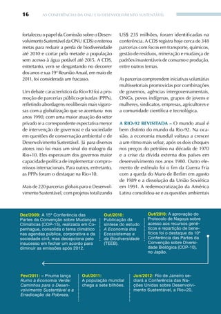 16        AS CONFERêNCIAS DA ONU E O DESENvOLvIMENTO SUSTENTÁvEL




 fortaleceu o papel da Comissão sobre o Desen-     US$ 235 milhões, foram identificadas na
 volvimento Sustentável da ONU (CDS) e reiterou    conferência. A CDS registra hoje cerca de 348
 metas para reduzir a perda de biodiversidade      parcerias com focos em transporte, químicos,
 até 2010 e cortar pela metade a população         gestão de resíduos, mineração e mudança de
 sem acesso à água potável até 2015. A CDS,        padrões insustentáveis de consumo e produção,
 entretanto, vem se desgastando no decorrer        entre outros temas.
 dos anos e sua 19ª Reunião Anual, em maio de
 2011, foi considerada um fracasso.                As parcerias compreendem iniciativas voluntárias
                                                   multissetoriais promovidas por combinações
 Um debate característico da Rio+10 foi a pro-     de governos, agências intergovernamentais,
 moção de parcerias público-privadas (PPPs),       ONGs, povos indígenas, grupos de jovens e
 refletindo abordagens neoliberais mais vigoro-    mulheres, sindicatos, empresas, agricultores e
 sas com a globalização que se acentuou nos        a comunidade científica e tecnológica.
 anos 1990, com uma maior atuação do setor
 privado (e a correspondente expectativa menor     A riO-92 reviSitADA – O mundo atual é
 de intervenção de governos) e da sociedade        bem distinto do mundo da Rio-92. Na oca-
 em questões de conservação ambiental e de         sião, a economia mundial voltava a crescer
 Desenvolvimento Sustentável. Já para diversos     a um ritmo mais veloz, após os dois choques
 atores isso foi mais um sinal do malogro da       nos preços do petróleo na década de 1970
 Rio+10. Eles esperavam dos governos maior         e a crise da dívida externa dos países em
 capacidade política de implementar compro-        desenvolvimento nos anos 1980. Outro ele-
 missos internacionais. Para outros, entretanto,   mento de estímulo foi o fim da Guerra Fria
 as PPPs foram o destaque na Rio+10.               com a queda do Muro de Berlim em agosto
                                                   de 1989 e a dissolução da União Soviética
 Mais de 220 parcerias globais para o Desenvol-    em 1991. A redemocratização da América
 vimento Sustentável, com projetos totalizando     Latina consolidou-se e as questões ambientais



Dez/2009: A 15ª Conferência das            Out/2010:              Out/2010: A aprovação do
Partes da Convenção sobre Mudanças         Publicação da          Protocolo de Nagoya sobre
Climáticas (COP-15), realizada em Co-      síntese do estudo      acesso aos recursos gené-
penhague, consolida o tema climático       A Economia dos         ticos e repartição de bene-
nas agendas pública, corporativa e da      Ecossistemas e         fícios foi o destaque da 10ª
sociedade civil, mas decepciona pelo       da Biodiversidade      Conferência das Partes da
insucesso em fechar um acordo para         (TEEB).                Convenção sobre Diversi-
diminuir as emissões após 2012.                                   dade Biológica (COP-10),
                                                                  no Japão.




Fev/2011: – Pnuma lança         Out/2011:                 Jun/2012: Rio de Janeiro se-
Rumo à Economia Verde:          A população mundial       diará a Conferência das Na-
Caminhos para o Desen-          chega a sete bilhões.     ções Unidas sobre Desenvolvi-
volvimento Sustentável e a                                mento Sustentável, a Rio+20.
Erradicação da Pobreza.
 