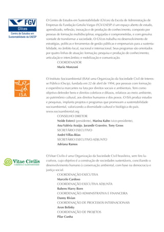 O Centro de Estudos em Sustentabilidade (GVces) da Escola de Administração de
                               Empresas da Fundação Getulio Vargas (FGV-EAESP) é um espaço aberto de estudo,
                               aprendizado, reflexão, inovação e de produção de conhecimento, composto por
                               pessoas de formação multidisciplinar, engajadas e comprometidas, e com genuína
                               vontade de transformar a sociedade. O GVces trabalha no desenvolvimento de
                               estratégias, políticas e ferramentas de gestão públicas e empresariais para a sustenta-
                               bilidade, no âmbito local, nacional e internacional. Seus programas são orientados
                               por quatro linhas de atuação: formação; pesquisa e produção de conhecimento;
                               articulação e intercâmbio; e mobilização e comunicação.
                                        COOrdEnAdOr
                                        Mario Monzoni


                               O Instituto Socioambiental (ISA)é uma Organização da Sociedade Civil de Interes-
                               se Público (Oscip), fundada em 22 de abril de 1994, por pessoas com formação
                               e experiência marcantes na luta por direitos sociais e ambientais. Tem como
                               objetivo defender bens e direitos coletivos e difusos, relativos ao meio ambiente,
                               ao patrimônio cultural, aos direitos humanos e dos povos. O ISA produz estudos
                               e pesquisas, implanta projetos e programas que promovam a sustentabilidade
                               socioambiental, valorizando a diversidade cultural e biológica do país.
                               www.socioambiental.org
                                        COnSElhO dIrETOr
                                        Neide Esterci (presidente), Marina Kahn (vice-presidente),
                                        Ana Valéria Araújo, Jurandir Craveiro, Tony Gross
                                        SECrETárIO ExECuTIVO
                                        André Villas-Bôas
                                        SECrETárIO ExECuTIVO AdjunTO
                                        Adriana Ramos


                               O Vitae Civilis é uma Organização da Sociedade Civil brasileira, sem fins lu-
                               crativos, cujo objetivo é a construção de sociedades sustentáveis, conciliando o
Cidadania e Sustentabilidade   desenvolvimento humano à conservação ambiental, com base na democracia e
                               justiça social.
                                        COOrdEnAçãO ExECuTIVA
                                        Marcelo Cardoso
                                        COOrdEnAçãO ExECuTIVA AdjunTA
                                        Rubens Harry Born
                                        COOrdEnAçãO AdmInISTrATIVA E FInAnCEIrA
                                        Danny Rivian
                                        COOrdEnAçãO dE PrOCESSOS InTErnACIOnAIS
                                        Aron Belinky
                                        COOrdEnAçãO dE PrOjETOS
                                        Pilar Cunha
 