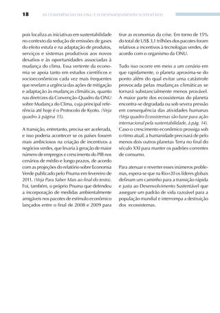 18        AS CONFERêNCIAS DA ONU E O DESENvOLvIMENTO SUSTENTÁvEL




pois localiza as iniciativas em sustentabilidade   tirar as economias da crise. Em torno de 15%
no contexto da redução de emissões de gases        do total de US$ 3,1 trilhões dos pacotes foram
do efeito estufa e na adaptação de produtos,       relativos a incentivos à tecnologias verdes, de
serviços e sistemas produtivos aos novos           acordo com o organismo da ONU.
desafios e às oportunidades associadas à
mudança do clima. Essa vertente da econo-          Tudo isso ocorre em meio a um cenário em
mia se apoia tanto em estudos científicos e        que rapidamente, o planeta aproxima-se do
socioeconômicos cada vez mais frequentes           ponto além do qual evitar uma catástrofe
que revelam a urgência das ações de mitigação      provocada pelas mudanças climáticas se
e adaptação às mudanças climáticas, quanto         tornará substancialmente menos provável.
nas diretrizes da Convenção-Quadro da ONU          A maior parte dos ecossistemas do planeta
sobre Mudança do Clima, cuja principal refe-       encontra-se degradada ou sob severa pressão
rência até hoje é o Protocolo de Kyoto. (Veja      em consequência das atividades humanas
quadro à página 15).                               (Veja quadro Ecossistemas são base para ação
                                                   internacional pela sustentabilidade, à pág. 14).
A transição, entretanto, precisa ser acelerada,    Caso o crescimento econômico prossiga sob
e isso poderia acontecer se os países fossem       o ritmo atual, a humanidade precisará de pelo
mais ambiciosos na criação de incentivos a         menos dois outros planetas Terra no final do
negócios verdes, que levaria à geração de maior    século XXI para manter os padrões correntes
número de empregos e crescimento do PIB nos        de consumo.
cenários de médio e longo prazos, de acordo
com as projeções do relatório sobre Economia       Para atenuar e reverter esses inúmeros proble-
verde publicado pelo Pnuma em fevereiro de         mas, espera-se que na Rio+20 os líderes globais
2011. (Veja Para Saber Mais ao final do texto).    definam um caminho para a transição rápida
Foi, também, o próprio Pnuma que defendeu          e justa ao Desenvolvimento Sustentável que
a incorporação de medidas ambientalmente           assegure um padrão de vida razoável para a
amigáveis nos pacotes de estímulo econômico        população mundial e interrompa a destruição
lançados entre o final de 2008 e 2009 para         dos ecossistemas.
 