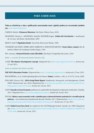 pArA SABer mAiS


todas as referências a sites e publicações mencionadas neste capítulo podem ser encontradas também
em: www.radarrio20.org.br.

CARSON, Rachel. primavera Silenciosa. São Paulo: Editora Gaia, 2010.

MEADOWS, Dennis L.; MEADOWS, Donella; RANDERS Jorgen. Limites do Crescimento: a atualização
  de 30 anos. São Paulo: QualityMark, 2007.

ERLICH, Paul R. population bomb. Nova York, Buccanner Books, 1995.

COMISSÃO MUNDIAL SOBRE MEIO AMBIENTE E DESENvOLvIMENTO. Nosso futuro comum. Rio de
  Janeiro: Editora da Fundação Getúlio vargas, 1991.

SEN, Amartya. Desenvolvimento como Liberdade. São Paulo: Companhia das Letras, 2010.

Sobre o conceito de desenvolvimento humano veja:

UNDP. the Human Development concept. Disponível em: hdr.undp.org/en/humandev. Acesso em:
  25 out. 2011.

Sobre os tratados das ONGs consulte:

tHe NgO Alternative treaties. Disponível em: http://habitat.igc.org/treaties/. Acesso em: 25 out. 2011.

ROCKSTRÖM, J. et al. A Safe Operating Space for Nature. Nature, Londres, v. 461, p. 473-475, 24 set. 2009.

POLLARD, Duncan (Ed.). 2010 Living planet report: biodiversity, biocapacity and development. Gland:
  WWF Internacional, out. 2010. Disponível em: wwf.panda.org/about_our_earth/all_publications/
  living_planet_report/2010_lpr. Acesso em: 26 out. 2011.

UNEP. towards a green economy: pathways to sustainable development and poverty eradication. Nairobi,
  2011. Disponível em www.unep.org/greeneconomy. Acesso em 26 out. 2011.

PNUMA. rumo a uma economia verde: caminhos para o desenvolvimento sustentável e a erradicação da
  pobreza – uma síntese para tomadores de decisão. Brasília, 2011. Disponível em: http://www.pnuma.
  org.br/arquivos/EconomiaVerde_ResumodasConclusoes.pdf. Acesso em: 27 out. 2011.

UNEP. global green New Deal: An Update for the G20 Pittsburgh Summit. Nairobi, set. 2009. Disponível
  em: http://www.unep.ch/etb/publications/Green%20Economy/G%2020%20policy%20brief%20
  FINAL.pdf. Acesso em: 26 out. 2011.
 