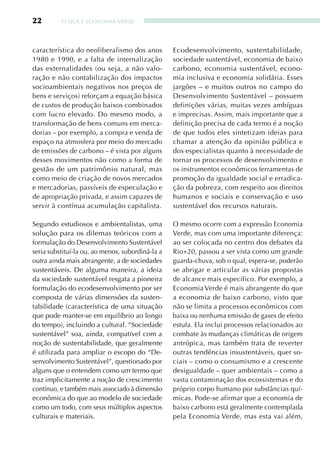 22        O qUE É ECONOMIA VERDE




característica do neoliberalismo dos anos         Ecodesenvolvimento, sustentabilidade,
1980 e 1990, e a falta de internalização          sociedade sustentável, economia de baixo
das externalidades (ou seja, a não valo-          carbono, economia sustentável, econo-
ração e não contabilização dos impactos           mia inclusiva e economia solidária. Esses
socioambientais negativos nos preços de           jargões – e muitos outros no campo do
bens e serviços) reforçam a equação básica        Desenvolvimento Sustentável – possuem
de custos de produção baixos combinados           definições várias, muitas vezes ambíguas
com lucro elevado. Do mesmo modo, a               e imprecisas. Assim, mais importante que a
transformação de bens comuns em merca-            definição precisa de cada termo é a noção
dorias – por exemplo, a compra e venda de         de que todos eles sintetizam ideias para
espaço na atmosfera por meio do mercado           chamar a atenção da opinião pública e
de emissões de carbono – é vista por alguns       dos especialistas quanto à necessidade de
desses movimentos não como a forma de             tornar os processos de desenvolvimento e
gestão de um patrimônio natural, mas              os instrumentos econômicos ferramentas de
como meio de criação de novos mercados            promoção da igualdade social e erradica-
e mercadorias, passíveis de especulação e         ção da pobreza, com respeito aos direitos
de apropriação privada, e assim capazes de        humanos e sociais e conservação e uso
servir à contínua acumulação capitalista.         sustentável dos recursos naturais.

Segundo estudiosos e ambientalistas, uma          O mesmo ocorre com a expressão Economia
solução para os dilemas teóricos com a            Verde, mas com uma importante diferença:
formulação do Desenvolvimento Sustentável         ao ser colocada no centro dos debates da
seria substituí-la ou, ao menos, subordiná-la a   Rio+20, passou a ser vista como um grande
outra ainda mais abrangente, a de sociedades      guarda-chuva, sob o qual, espera-se, poderão
sustentáveis. De alguma maneira, a ideia          se abrigar e articular as várias propostas
da sociedade sustentável resgata a pioneira       de alcance mais específico. Por exemplo, a
formulação do ecodesenvolvimento por ser          Economia Verde é mais abrangente do que
composta de várias dimensões da susten-           a economia de baixo carbono, visto que
tabilidade (característica de uma situação        não se limita a processos econômicos com
que pode manter-se em equilíbrio ao longo         baixa ou nenhuma emissão de gases de efeito
do tempo), incluindo a cultural. “Sociedade       estufa. Ela inclui processos relacionados ao
sustentável” soa, ainda, compatível com a         combate às mudanças climáticas de origem
noção de sustentabilidade, que geralmente         antrópica, mas também trata de reverter
é utilizada para ampliar o escopo do “De-         outras tendências insustentáveis, quer so-
senvolvimento Sustentável”, questionado por       ciais – como o consumismo e a crescente
alguns que o entendem como um termo que           desigualdade – quer ambientais – como a
traz implicitamente a noção de crescimento        vasta contaminação dos ecossistemas e do
contínuo, e também mais associado à dimensão      próprio corpo humano por substâncias quí-
econômica do que ao modelo de sociedade           micas. Pode-se afirmar que a economia de
como um todo, com seus múltiplos aspectos         baixo carbono está geralmente contemplada
culturais e materiais.                            pela Economia Verde, mas esta vai além,
 