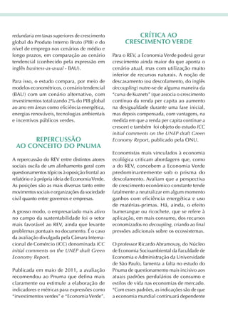 redundaria em taxas superiores de crescimento              crítica aO
global do Produto Interno Bruto (PIB) e do             crEscimEntO VErdE
nível de emprego nos cenários de médio e
longo prazos, em comparação ao cenário           Para o REV, a Economia Verde poderá gerar
tendencial (conhecido pela expressão em          crescimento ainda maior do que aponta o
inglês business-as-usual - BAU).                 cenário atual, mas com utilização muito
                                                 inferior de recursos naturais. A noção de
Para isso, o estudo compara, por meio de         descasamento (ou descolamento, do inglês
modelos econométricos, o cenário tendencial      decoupling) nutre-se de alguma maneira da
(BAU) com um cenário alternativo, com            “curva de Kuznets” (que associa o crescimento
investimentos totalizando 2% do PIB global       contínuo da renda per capita ao aumento
ao ano em áreas como eficiência energética,      na desigualdade durante uma fase inicial,
energias renováveis, tecnologias ambientais      mas depois compensada, com vantagens, na
e incentivos públicos verdes.                    medida em que a renda per capita continue a
                                                 crescer) e também foi objeto do estudo ICC
                                                 initial comments on the UNEP draft Green
      rEPErcussãO                                Economy Report, publicado pela ONU.
 aO cOncEitO dO Pnuma
                                                 Economistas mais vinculados à economia
A repercussão do REV entre distintos atores      ecológica criticam abordagens que, como
sociais oscila de um alinhamento geral com       a do REV, concebem a Economia Verde
questionamentos tópicos à oposição frontal ao    predominantemente sob o prisma do
relatório e à própria ideia de Economia Verde.   descolamento. Avaliam que a perspectiva
As posições são as mais diversas tanto entre     de crescimento econômico constante tende
movimentos sociais e organizações da sociedade   fatalmente a neutralizar em algum momento
civil quanto entre governos e empresas.          ganhos com eficiência energética e uso
                                                 de matérias-primas. Há, ainda, o efeito
A grosso modo, o empresariado mais ativo         bumerangue ou ricochete, que se refere à
no campo da sustentabilidade foi o setor         aplicação, em mais consumo, dos recursos
mais favorável ao REV, ainda que levante         economizados no decoupling, criando ao final
problemas pontuais no documento. É o caso        pressões adicionais sobre os ecossistemas.
da avaliação divulgada pela Câmara Interna-
cional de Comércio (ICC) denominada ICC          O professor Ricardo Abramovay, do Núcleo
initial comments on the UNEP draft Green         de Economia Socioambiental da Faculdade de
Economy Report.                                  Economia e Administração da Universidade
                                                 de São Paulo, lamenta a falta no estudo do
Publicada em maio de 2011, a avaliação           Pnuma de questionamento mais incisivo aos
recomendou ao Pnuma que defina mais              atuais padrões perdulários de consumo e
claramente ou estimule a elaboração de           estilos de vida nas economias de mercado.
indicadores e métricas para expressões como      “Com esses padrões, as indicações são de que
“investimentos verdes” e “Economia Verde”.       a economia mundial continuará dependente
 