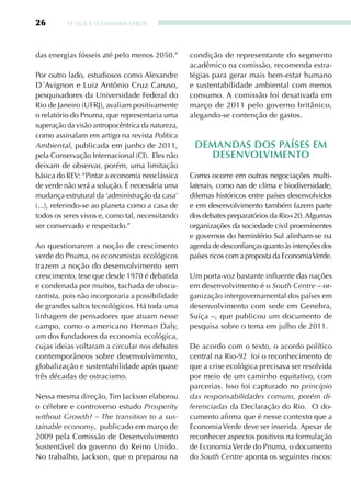 26        O qUE É ECONOMIA VERDE




das energias fósseis até pelo menos 2050.”        condição de representante do segmento
                                                  acadêmico na comissão, recomenda estra-
Por outro lado, estudiosos como Alexandre         tégias para gerar mais bem-estar humano
D´Avignon e Luiz Antônio Cruz Caruso,             e sustentabilidade ambiental com menos
pesquisadores da Universidade Federal do          consumo. A comissão foi desativada em
Rio de Janeiro (UFRJ), avaliam positivamente      março de 2011 pelo governo britânico,
o relatório do Pnuma, que representaria uma       alegando-se contenção de gastos.
superação da visão antropocêntrica da natureza,
como assinalam em artigo na revista Política
Ambiental, publicada em junho de 2011,             dEmandas dOs PaísEs Em
pela Conservação Internacional (CI). Eles não        dEsEnVOlVimEntO
deixam de observar, porém, uma limitação
básica do REV: “Pintar a economia neoclássica     Como ocorre em outras negociações multi-
de verde não será a solução. É necessária uma     laterais, como nas de clima e biodiversidade,
mudança estrutural da ‘administração da casa’     dilemas históricos entre países desenvolvidos
(...), referindo-se ao planeta como a casa de     e em desenvolvimento também fazem parte
todos os seres vivos e, como tal, necessitando    dos debates preparatórios da Rio+20. Algumas
ser conservado e respeitado.”                     organizações da sociedade civil proeminentes
                                                  e governos do hemisfério Sul alinham-se na
Ao questionarem a noção de crescimento            agenda de desconfianças quanto às intenções dos
verde do Pnuma, os economistas ecológicos         países ricos com a proposta da Economia Verde.
trazem a noção do desenvolvimento sem
crescimento, tese que desde 1970 é debatida       Um porta-voz bastante influente das nações
e condenada por muitos, tachada de obscu-         em desenvolvimento é o South Centre – or-
rantista, pois não incorporaria a possibilidade   ganização intergovernamental dos países em
de grandes saltos tecnológicos. Há toda uma       desenvolvimento com sede em Genebra,
linhagem de pensadores que atuam nesse            Suíça –, que publicou um documento de
campo, como o americano Herman Daly,              pesquisa sobre o tema em julho de 2011.
um dos fundadores da economia ecológica,
cujas ideias voltaram a circular nos debates      De acordo com o texto, o acordo político
contemporâneos sobre desenvolvimento,             central na Rio-92 foi o reconhecimento de
globalização e sustentabilidade após quase        que a crise ecológica precisava ser resolvida
três décadas de ostracismo.                       por meio de um caminho equitativo, com
                                                  parcerias. Isso foi capturado no princípio
Nessa mesma direção, Tim Jackson elaborou         das responsabilidades comuns, porém di-
o célebre e controverso estudo Prosperity         ferenciadas da Declaração do Rio. O do-
without Growth? – The transition to a sus-        cumento afirma que é nesse contexto que a
tainable economy, publicado em março de           Economia Verde deve ser inserida. Apesar de
2009 pela Comissão de Desenvolvimento             reconhecer aspectos positivos na formulação
Sustentável do governo do Reino Unido.            de Economia Verde do Pnuma, o documento
No trabalho, Jackson, que o preparou na           do South Centre aponta os seguintes riscos:
 