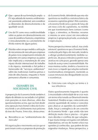 que – apesar de sua formulação ampla – a       da Economia Verde, defendendo que esta não
   EV seja adotada de maneira unidimensio-        questiona ou modifica a estrutura básica da
   nal, puramente ambiental, sem considerar       economia capitalista global. Pelo contrário,
   as dimensões do desenvolvimento e da           a Economia Verde seria a ponta de lança de
   igualdade social;                              um novo ciclo do capitalismo, na medida
                                                  em que transformaria bens comuns (como
 Uso da EV como nova condicionalidade           a água, a atmosfera, as florestas, oceanos
   sobre os países em desenvolvimento em          e mesmo os seres vivos) em mercadorias
   casos de assistência financeira, empréstimos   propícias à apropriação privada, acumulação
   e reescalonamento ou cancelamento da           e especulação.
   dívida externa de alguns países;
                                                  Numa perspectiva menos radical, mas ainda
 Dúvidas sobre em que medida a utilização       estrutural, questiona-se que a Economia Verde,
   de mecanismos de mercado para empresas         conduzida pela lógica de mercado, tenderia
   de países ricos compensarem emissões de        a abrigar predominantemente medidas su-
   poluentes em outras empresas ou países         perficiais, de pouca relevância porém mais
   não implicaria a manutenção de uma             atrativas no curto prazo, gerando apenas uma
   injusta divisão internacional do trabalho      ilusão de avanço rumo à sustentabilidade. Por
   e da riqueza, mantendo o Sul pobre e           essas mesmas razões, tenderia a favorecer os
   fornecedor de “serviços ambientais”            mais ricos e a impedir que soluções realmente
   (além das tradicionais matérias-primas e       transformadoras emergissem, mantendo as
   mão-de-obra barata), enquanto o Norte          causas estruturais das desigualdades sociais
   permanece afluente e consumista.               e econômicas.

                                                  b. Ceticismo com relação ao termo e à
          OlharEs da                                 sua relevância
        sOciEdadE ciVil
                                                  Outro questionamento frequente é quanto
A proposição da Economia Verde também é           à necessidade e efetividade de se criar mais
objeto de debates na sociedade civil global,      um termo relacionado ao Desenvolvimento
com posições as mais diversas, além dos           Sustentável. Pondera-se que, como existe uma
questionamentos acima, que oscilam desde          enorme quantidade de nomes e conceitos
uma oposição mais frontal à ideia da Econo-       para abarcar as questões da sustentabili-
mia Verde a um alinhamento mais próximo           dade, forçar a emergência de um conceito
da tese do Pnuma. Entre elas, destacamos:         de Economia Verde – que ainda não tem
                                                  definição muito clara e precisa – irá gerar
a. Resistência ao “ambientalismo de               mais dúvidas e conflitos do que soluções.
   mercado”                                       E que muita energia será gasta com debates
                                                  improdutivos, em vez de manter o foco nas
Há organizações e movimentos sociais que se       questões já conhecidas, que podem de fato
posicionam contra as propostas de promoção        engendrar mudanças. Nessa perspectiva, a
 