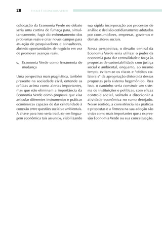 28       O qUE É ECONOMIA VERDE




colocação da Economia Verde no debate          sua rápida incorporação aos processos de
seria uma cortina de fumaça para, simul-       análise e decisão cotidianamente adotados
taneamente, fugir do enfrentamento dos         por consumidores, empresas, governos e
problemas reais e criar novos campos para      demais atores sociais.
atuação de pesquisadores e consultores,
abrindo oportunidades de negócio em vez        Nessa perspectiva, o desafio central da
de promover avanços reais.                     Economia Verde seria utilizar o poder da
                                               economia para dar centralidade e força às
c. Economia Verde como ferramenta de           propostas de sustentabilidade com justiça
   mudança                                     social e ambiental, enquanto, ao mesmo
                                               tempo, evitam-se os riscos e “efeitos co-
Uma perspectiva mais pragmática, também        laterais” da apropriação distorcida dessas
presente na sociedade civil, entende as        propostas pelo sistema hegemônico. Para
críticas acima como alertas importantes,       isso, o caminho seria construir um siste-
mas que não eliminam a importância da          ma de instituições e políticas, com eficaz
Economia Verde como proposta que visa          controle social, voltado a direcionar a
articular diferentes instrumentos e práticas   atividade econômica no rumo desejado.
econômicas capazes de dar centralidade à       Nesse sentido, a consistência nas práticas
conexão entre questões sociais e ambientais.   e propostas e a firmeza na sua adoção são
A chave para isso seria traduzir em lingua-    vistas como mais importantes que a expres-
gem econômica tais assuntos, viabilizando      são Economia Verde ou sua conceituação.
 