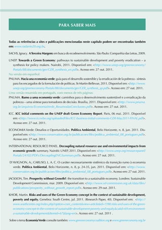 Para saBEr mais


todas as referências a sites e publicações mencionadas neste capítulo podem ser encontradas também
em: www.radarrio20.org.br.

SACHS, Ignacy. a terceira margem: em busca do ecodesenvolvimento. São Paulo: Companhia das Letras, 2009.

UNEP. towards a Green Economy: pathways to sustainable development and poverty eradication – a
  synthesis for policy makers. Nairobi, 2011. Disponível em: http://www.unep.org/greeneconomy/
  Portals/88/documents/ger/GER_synthesis_en.pdf. Acesso em: 27 out. 2011.
Na versão em espanhol:
PNUMA. hacia una economía verde: guía para el desarrollo sostenible y la erradicación de la pobreza - síntesis
  para los encargados de la formulación de políticas. St-Martin-Bellevue, 2011. Disponível em: http://www.
  unep.org/greeneconomy/Portals/88/documents/ger/GER_synthesis_sp.pdf. Acesso em: 27 out. 2011.
Uma versão resumida em português, com menos de três páginas:
PNUMA. rumo a uma economia verde: caminhos para o desenvolvimento sustentável e a erradicação da
  pobreza – uma síntese para tomadores de decisão. Brasília, 2011. Disponível em: http://www.pnuma.
  org.br/arquivos/EconomiaVerde_ResumodasConclusoes.pdf. Acesso em: 27 out. 2011.

ICC. icc initial comments on the unEP draft Green Economy report. Paris, 06 mai. 2011. Disponível
   em: http://www.iccwbo.org/uploadedFiles/ICC-business-initial-comments-GER-May2011-FINAL.pdf.
   Acesso em: 27 out. 2011.

ECONOMIA Verde: Desafios e Oportunidades. Política ambiental, Belo Horizonte, n. 8, jun. 2011. Dis-
  ponível em: http://www.conservation.org.br/publicacoes/files/politica_ambiental_08_portugues.pdf.
  Acesso em: 27 out. 2011.

INTERNATIONAL RESOURCE PANEL. decoupling natural resource use and environmental impacts from
   economic growth: summary. Nairobi: UNEP, 2011. Disponível em: http://www.unep.org/resourcepanel/
   Portals/24102/PDFs/DecouplingENGSummary.pdf. Acesso em: 27 out. 2011.

D’AVIGNON, A.; CARUSO, L. A. C. O caráter necessariamente sistêmico da transição rumo à economia
  verde. Política ambiental, Belo Horizonte, n. 8, p. 24-35, jun. 2011. Disponível em: http://www.
  conservation.org.br/publicacoes/files/politica_ambiental_08_portugues.pdf. Acesso em: 27 out. 2011.

JACKSON, Tim. Prosperity without Growth?: the transition to a sustainable economy. Londres: Sustainable
   Development Commission, mar. 2009. Disponível em: http://www.sd-commission.org.uk/data/files/
   publications/prosperity_without_growth_report.pdf. Acesso em: 29 out. 2011.

KHOR, Martin. risks and uses of the Green Economy concept in the context of sustainable development,
   poverty and equity. Genebra: South Centre, jul. 2011. (Research Paper, 40). Disponível em: http://
   www.southcentre.org/index.php?option=com_contentview=articleid=1598:risks-and-uses-of-the-green-
   economy-concept-in-the-context-of-sustainable-development-poverty-and-equitycatid=69:environment-
   a-sustainable-developmentItemid=67lang=en. Acesso em: 27 out. 2011 .

Sobre o tema Economia Verde consulte também: www.greeneconomycoalition.org e www.greeneconomy.org.br
 