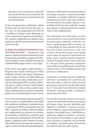 principais (social, econômica e ambiental)     Enquanto a OMC detém instrumentos efetivos
   seja tratado de fato como transversal nas      para obrigar os países a cumprirem suas regras
   estratégias nacionais e internacionais de      e decisões, os tratados ambientais seguem
   desenvolvimento.                               impotentes para fazer valer suas diretrizes.
                                                  Em decorrência do quadro adverso, a au-
O tema da governança ambiental é objeto           toridade do Pnuma está erodindo e fundos
de discussão há pelo menos 20 anos, e,            que apoiam a implementação dos acordos
por isso, na fase preparatória da Rio+20          estão sendo desperdiçados.
a tendência é haver maior destaque ou
maior número de propostas relacionadas a          Há, entretanto, três indicações recentes
ele, quando comparado aos debates sobre           mais favoráveis a uma reforma do sistema
governança do Desenvolvimento Sustentável         de governança ambiental, conforme ob-
como um todo.                                     serva a pesquisadora Maria Ivanova, da
                                                  Universidade de Massachusetts (EUA) em
O tema DO DeSenvOlvimentO SuS-                    seu livro Global Governance in the 21st
tentável na Onu — Atualmente, não                 Century. Em primeiro lugar, há um grupo
apenas o Desenvolvimento Sustentável carece       muito maior de analistas experientes nos
de tratamento prioritário na agenda da ONU,       países, assim como boas práticas desenvol-
como também o pilar ambiental do tripé da         vidas ao longo do tempo. Outra indicação
sustentabilidade segue sendo o mais frágil.       é a de que vários governos emergiram
                                                  como líderes nas deliberações ambientais
Como não é uma agência especializada, o           internacionais e têm injetado espírito mais
Programa das Nações Unidas para o Meio            positivo e colaborativo.
Ambiente (Pnuma) não possui autonomia,
verba e poder similares aos desfrutados por       Finalmente, os ministros do meio ambiente
organizações tais como as dedicadas aos te-       abriram à sociedade civil o processo de
mas de alimentação (FAO), comércio (OMC),         discussão sobre a reforma institucional da
educação e cultura (Unesco), saúde (OMS) e        governança a partir de uma decisão tomada
trabalho (OIT). Cada um dos acordos multi-        na 11ª Sessão do Fórum Ministerial Global
laterais (MEAs) possui seu próprio sistema de     do Pnuma, realizada em Bali, na Indonésia,
gestão, sem vínculo hierárquico com o Pnuma.      em fevereiro de 2010.

Trata-se de situação preocupante, quando se       Foi formado um grupo assessor com a parti-
leva em conta a complexidade e a gravidade        cipação de representantes dos nove grupos
dos problemas ambientais contemporâneos           principais (major groups) definidos pela
e a profusão de MEAs já aprovados (mais de        Agenda 21 (mulheres, crianças e jovens,
500). A gestão da política ambiental global       povos indígenas, organizações não governa-
está fragmentada em dezenas de acordos,           mentais, autoridades locais, trabalhadores e
secretariados e conferências, com baixo grau      sindicatos, negócios e indústria, comunida-
de cooperação, sobreposição ineficiente de        des científica e tecnológica e agricultores)
papéis, competição pelos mesmos recursos,         para articular os esforços da sociedade
impunidade para países que descumprem as          civil global, auxiliados pelas ferramentas
regras e ausência de indicadores de desempenho.   de comunicação das redes sociais.
 