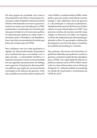 Há anos grupos da sociedade civil como o        clima (PNMC) e resíduos sólidos (PNRS). Outra
Fórum Brasileiro de ONGs e Movimentos So-       política que está sendo construída de maneira
ciais para o Meio Ambiente e Desenvolvimento    sinérgica entre diferentes áreas de governo
(Fboms) vêm tentando convencer o governo a      é a de produção e consumo sustentáveis,
conferir um status mais elevado para a CPDS,    desdobramento nacional do Processo de Mar-
transferindo a coordenação da comissão para     rakech, ao qual o Brasil aderiu em 2007. Esse
uma pasta ministerial com maior peso político   processo resultou de reunião ocorrida nessa
na administração federal ou então inserir a     cidade, no Marrocos, em 2003, em resposta
comissão junto à Presidência da República.      ao Plano de Implementação de Joanesburgo,
Essa é uma das recomendações do estudo que      adotado na Rio+10, que propôs a elaboração
tratou da revitalização da CPDS.                de programas nacionais de apoio à mudança
                                                nos padrões de produção e consumo.
Para colaborar com um salto qualitativo e
rápido em Desenvolvimento Sustentável           São, portanto, três temas com horizontes re-
seria fundamental que a sociedade civil, o      gulatórios definidos que poderiam auxiliar o
setor privado, a comunidade científica e a      governo a emprestar papel de fato estratégico
imprensa tomassem o tema como prioridade        para a CPDS, com capacidade de influenciar
em suas agendas e promovessem um diálogo        políticas e planos como o PPA a trilhar rumos
com o governo. O país possui diversas políti-   cada vez mais sintonizados com as diretrizes
cas públicas que implicam necessariamente       da Agenda 21, conforme também recomendado
convergência de esforços de governo, entre      no estudo de atualização e revitalização da
elas as políticas nacionais sobre mudança do    CPDS de 2010.
 