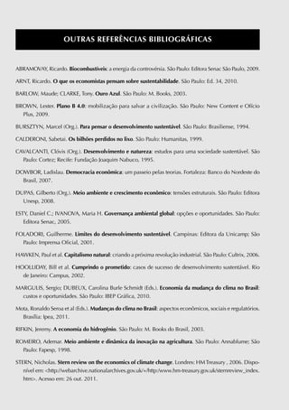OutRaS RefeRênciaS bibliOGRáficaS


ABRAMOvAY, Ricardo. biocombustíveis: a energia da controvérsia. São Paulo: Editora Senac São Paulo, 2009.

ARNT, Ricardo. O que os economistas pensam sobre sustentabilidade. São Paulo: Ed. 34, 2010.

BARLOW, Maude; CLARKE, Tony. Ouro azul. São Paulo: M. Books, 2003.

BROWN, Lester. plano b 4.0: mobilização para salvar a civilização. São Paulo: New Content e Ofício
  Plus, 2009.

BURSZTYN, Marcel (Org.). para pensar o desenvolvimento sustentável. São Paulo: Brasiliense, 1994.

CALDERONI, Sabetai. Os bilhões perdidos no lixo. São Paulo: Humanitas, 1999.

CAvALCANTI, Clóvis (Org.). Desenvolvimento e natureza: estudos para uma sociedade sustentável. São
  Paulo: Cortez; Recife: Fundação Joaquim Nabuco, 1995.

DOWBOR, Ladislau. Democracia econômica: um passeio pelas teorias. Fortaleza: Banco do Nordeste do
  Brasil, 2007.

DUPAS, Gilberto (Org.). meio ambiente e crescimento econômico: tensões estruturais. São Paulo: Editora
  Unesp, 2008.

ESTY, Daniel C.; IvANOvA, Maria H. Governança ambiental global: opções e oportunidades. São Paulo:
   Editora Senac, 2005.

FOLADORI, Guilherme. limites do desenvolvimento sustentável. Campinas: Editora da Unicamp; São
  Paulo: Imprensa Oficial, 2001.

HAWKEN, Paul et al. capitalismo natural: criando a próxima revolução industrial. São Paulo: Cultrix, 2006.

HOOLLIDAY, Bill et al. cumprindo o prometido: casos de sucesso de desenvolvimento sustentável. Rio
  de Janeiro: Campus, 2002.

MARGULIS, Sergio; DUBEUX, Carolina Burle Schmidt (Eds.). economia da mudança do clima no brasil:
  custos e oportunidades. São Paulo: IBEP Gráfica, 2010.

Mota, Ronaldo Seroa et al (Eds.). mudanças do clima no brasil: aspectos econômicos, sociais e regulatórios.
  Brasília: Ipea, 2011.

RIFKIN, Jeremy. a economia do hidrogênio. São Paulo: M. Books do Brasil, 2003.

ROMEIRO, Ademar. meio ambiente e dinâmica da inovação na agricultura. São Paulo: Annablume; São
  Paulo: Fapesp, 1998.

STERN, Nicholas. Stern review on the economics of climate change. Londres: HM Treasury , 2006. Dispo-
   nível em: http://webarchive.nationalarchives.gov.uk/+/http:/www.hm-treasury.gov.uk/sternreview_index.
   htm. Acesso em: 26 out. 2011.
 