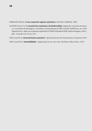 38




SMERALDI, Roberto. O novo manual de negócios sustentáveis. São Paulo: Publifolha, 2009.

SUKHDEv, Pavan et al. a economia dos ecossistemas e da biodiversidade: integrando a economia da nature-
  za. Uma síntese da abordagem, conclusões e recomendações do TEEB. Nairobi: Teeb/Pnuma, out. 2010.
  Disponível em: http://www.teebweb.org/Portals/25/TEEB%20Synthesis/TEEB_Sintese-Portugues_web[1].
  pdf. Acessado em: 26 out. 2011.

vEIGA, José Eli da. Desenvolvimento sustentável: o desafio do século XXI. Rio de Janeiro: Garamond, 2010.

vEIGA, José Eli da. Sustentabilidade: a legitimação de um novo valor. São Paulo: Editora Senac, 2010.
 