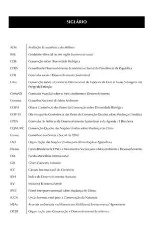 SiGláRiO




AEM      Avaliação Ecossistêmica do Milênio

BAU      Cenário tendencial ou em inglês business-as-usual

CDB      Convenção sobre Diversidade Biológica

CDES     Conselho de Desenvolvimento Econômico e Social da Presidência da República

CDS      Comissão sobre o Desenvolvimento Sustentável

Cites    Convenção sobre o Comércio Internacional de Espécies da Flora e Fauna Selvagens em
         Perigo de Extinção

CMMAD    Comissão Mundial sobre o Meio Ambiente e Desenvolvimento

Conama   Conselho Nacional do Meio Ambiente

COP-8    Oitava Conferência das Partes da Convenção sobre Diversidade Biológica

COP-15   Décima quinta Conferência das Partes da Convenção-Quadro sobre Mudança Climática

CPDS     Comissão de Políticas de Desenvolvimento Sustentável e da Agenda 21 Brasileira

CQNUMC   Convenção-Quadro das Nações Unidas sobre Mudança do Clima

Ecosoc   Conselho Econômico e Social da ONU

FAO      Organização das Nações Unidas para Alimentação e Agricultura

Fboms    Fórum Brasileiro de ONGs e Movimentos Sociais para o Meio Ambiente e Desenvolvimento

FMI      Fundo Monetário Internacional

GEI      Green Economy Initiative

ICC      Câmara Internacional do Comércio

IDH      Índice de Desenvolvimento Humano

IEv      Iniciativa Economia verde

IPCC     Painel Intergovernamental sobre Mudança do Clima

IUCN     União Internacional para a Conservação da Natureza

MEAs     Acordos ambientais multilaterais ou Multilateral Environmental Agreements

OCDE     Organização para Cooperação e Desenvolvimento Econômico
 