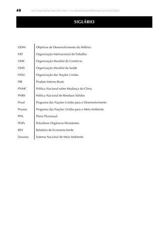 40        AS CONFERêNCIAS DA ONU E O DESENvOLvIMENTO SUSTENTávEL



                                           SiGláRiO




ODM          Objetivos de Desenvolvimento do Milênio

OIT          Organização Internacional do Trabalho

OMC          Organização Mundial do Comércio

OMS          Organização Mundial da Saúde

ONU          Organização das Nações Unidas

PIB          Produto Interno Bruto

PNMC         Política Nacional sobre Mudança do Clima

PNRS         Política Nacional de Resíduos Sólidos

Pnud         Programa das Nações Unidas para o Desenvolvimento

Pnuma        Programa das Nações Unidas para o Meio Ambiente

PPA          Plano Plurianual

POPs         Poluidores Orgânicos Persistentes

REv          Relatório de Economia verde

Sisnama      Sistema Nacional de Meio Ambiente
 