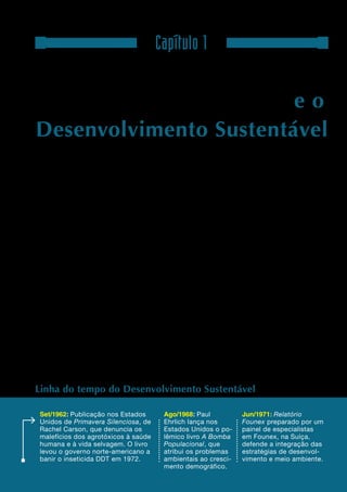 6

                                       Capítulo 1

As conferências da ONU e o
Desenvolvimento Sustentável

A
        Rio+20 insere-se no contexto dos         Após quase quatro décadas da realização da
        esforços de diferentes atores sociais,   Conferência da ONU sobre o Meio Ambiente
        sobretudo nas três últimas décadas,      Humano, realizada em Estocolmo (1972), a pri-
para associar as agendas de desenvolvimento      meira a associar de forma consistente questões
e meio ambiente.                                 ambientais ao Desenvolvimento Sustentável na
                                                 pauta internacional, o mundo possui centenas de
Entre as décadas de 1960 e 1980, cientistas,     convenções, protocolos, declarações e legislações
movimentos sociais, ambientalistas e um          nacionais para reverter o quadro de agravamento
punhado de políticos e funcionários públicos     nas condições ambientais e sociais e desequilí-
denunciaram os problemas ecológicos e sociais    brios socioeconômicos entre países do Norte
das economias herdeiras da Revolução Indus-      e do Sul. Novos e estratégicos atores, como as
trial. Em resposta à crescente preocupação       empresas, entraram no debate, muitos sob o alerta
pública com os efeitos negativos do modelo       emitido em 2007 pelo 4º Relatório de Avaliação
industrial, a Organização das Nações Unidas      do Painel Intergovernamental sobre Mudança do
(ONU) iniciou um ciclo de conferências,          Clima (IPCC). O desafio é colocar em prática o
consultas e estudos para alinhar as nações em    que foi acordado na arena diplomática e acelerar
torno de princípios e compromissos por um        a transição para uma economia de baixo carbono
desenvolvimento mais inclusivo e harmônico       e socioambientalmente sustentável, que será um
com a natureza.                                  dos principais temas da Rio+20.




Linha do tempo do Desenvolvimento Sustentável

 Set/1962: Publicação nos Estados         Ago/1968: Paul           Jun/1971: Relatório
 Unidos de Primavera Silenciosa, de       Ehrlich lança nos        Founex preparado por um
 Rachel Carson, que denuncia os           Estados Unidos o po-     painel de especialistas
 malefícios dos agrotóxicos à saúde       lêmico livro A Bomba     em Founex, na Suíça,
 humana e à vida selvagem. O livro        Populacional, que        defende a integração das
 levou o governo norte-americano a        atribui os problemas     estratégias de desenvol-
 banir o inseticida DDT em 1972.          ambientais ao cresci-    vimento e meio ambiente.
                                          mento demográfico.
 