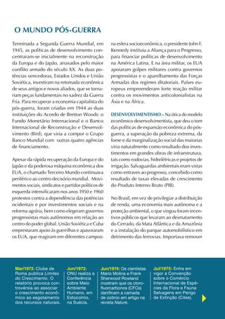 O mUNDO póS-gUerrA
Terminada a Segunda Guerra Mundial, em               na esfera socioeconômica, o presidente John F.
1945, as políticas de desenvolvimento con-           Kennedy instituiu a Aliança para o Progresso,
centraram-se inicialmente na reconstrução            para financiar políticas de desenvolvimento
da Europa e do Japão, arrasados pelo maior           na América Latina. E na área militar, os EUA
conflito armado do século XX. As duas po-            apoiaram golpes militares contra governos
tências vencedoras, Estados Unidos e União           progressistas e o aparelhamento das Forças
Soviética, investiram na retomada econômica          Armadas dos regimes ditatoriais. Países eu-
de seus antigos e novos aliados, que se torna-       ropeus empreenderam forte reação militar
riam peças fundamentais no xadrez da Guerra          contra os movimentos anticolonialistas na
Fria. Para recuperar a economia capitalista do       Ásia e na África.
pós-guerra, foram criadas em 1944 as duas
instituições do Acordo de Bretton Woods: o           DeSeNvOLvimeNtiSmO – Na ótica do modelo
Fundo Monetário Internacional e o Banco              econômico desenvolvimentista, que deu o tom
Internacional de Reconstrução e Desenvol-            das políticas de expansão econômica do pós-
vimento (Bird), que viria a compor o Grupo           guerra, a superação da pobreza extrema, da
Banco Mundial com outras quatro agências             fome e da marginalização social das maiorias
de financiamento.                                    viria naturalmente como resultado dos inves-
                                                     timentos em grandes obras de infraestrutura,
Apesar da rápida recuperação da Europa e do          tais como rodovias, hidrelétricas e projetos de
Japão e da poderosa máquina econômica dos            irrigação. Salvaguardas ambientais eram vistas
EUA, o chamado Terceiro Mundo continuava             como entraves ao progresso, concebido como
periférico ao centro decisório mundial. Movi-        resultado de taxas elevadas de crescimento
mentos sociais, sindicatos e partidos políticos de   do Produto Interno Bruto (PIB).
esquerda intensificaram nos anos 1950 e 1960
protestos contra a dependência das potências         No Brasil, em vez de privilegiar a distribuição
ocidentais e por investimentos sociais e na          de renda, uma economia mais autônoma e a
reforma agrária, bem como elegeram governos          proteção ambiental, o que vingou foram incen-
progressistas mais autônomos em relação ao           tivos públicos que levaram ao desmatamento
centro do poder global. União Soviética e Cuba       do Cerrado, da Mata Atlântica e da Amazônia
emprestaram apoio às guerrilhas e apavoraram         e a instalação do parque automobilístico em
os EUA, que reagiram em diferentes campos:           detrimento das ferrovias. Importava remover




 Mar/1972: Clube de           Jun/1972:         Jun/1974: Os cientistas   Jul/1975: Entra em
 Roma publica Limites         ONU realiza a     Mario Molina e Frank      vigor a Convenção
 do Crescimento. O            Conferência       Sherwood Rowland          sobre o Comércio
 relatório provoca con-       sobre Meio        mostram que os cloro-     Internacional de Espé-
 trovérsia ao associar        Ambiente          fluorcarbonos (CFCs)      cies da Flora e Fauna
 o crescimento econô-         Humano, em        danificam a camada        Selvagens em Perigo
 mico ao esgotamento          Estocolmo,        de ozônio em artigo na    de Extinção (Cites).
 dos recursos naturais.       na Suécia.        revista Nature.
 