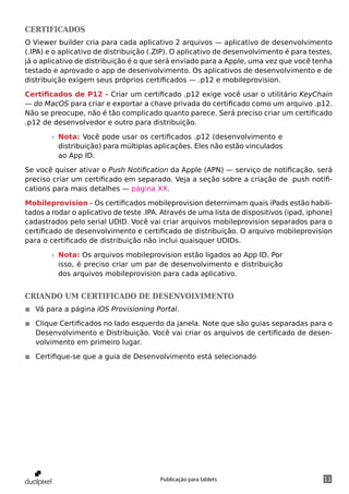 Certificados
O Viewer builder cria para cada aplicativo 2 arquivos — aplicativo de desenvolvimento
(.IPA) e o aplicativo de distribuição (.ZIP). O aplicativo de desenvolvimento é para testes,
já o aplicativo de distribuição é o que será enviado para a Apple, uma vez que você tenha
testado e aprovado o app de desenvolvimento. Os aplicativos de desenvolvimento e de
distribuição exigem seus próprios certificados — .p12 e mobileprovision.

Certificados de P12 - Criar um certificado .p12 exige você usar o utilitário KeyChain
— do MacOS para criar e exportar a chave privada do certificado como um arquivo .p12.
Não se preocupe, não é tão complicado quanto parece. Será preciso criar um certificado
.p12 de desenvolvedor e outro para distribuição.

        »» Nota: Você pode usar os certificados .p12 (desenvolvimento e
           distribuição) para múltiplas aplicações. Eles não estão vinculados
           ao App ID.

Se você quiser ativar o Push Notification da Apple (APN) — serviço de notificação, será
preciso criar um certificado em separado. Veja a seção sobre a criação de push notifi-
cations para mais detalhes — página XX.

Mobileprovision - Os certificados mobileprovision deternimam quais iPads estão habili-
tados a rodar o aplicativo de teste .IPA. Através de uma lista de dispositivos (ipad, iphone)
cadastrados pelo serial UDID. Você vai criar arquivos mobileprovision separados para o
certificado de desenvolvimento e certificado de distribuição. O arquivo mobileprovision
para o certificado de distribuição não inclui quaisquer UDIDs.

        »» Nota: Os arquivos mobileprovision estão ligados ao App ID. Por
           isso, é preciso criar um par de desenvolvimento e distribuição
           dos arquivos mobileprovision para cada aplicativo.


Criando um certificado de desenvolvimento
◾◾ Vá para a página iOS Provisioning Portal.

◾◾ Clique Certificados no lado esquerdo da janela. Note que são guias separadas para o
   Desenvolvimento e Distribuição. Você vai criar os arquivos de certificado de desen-
   volvimento em primeiro lugar.

◾◾ Certifique-se que a guia de Desenvolvimento está selecionado




                                        Publicação para tablets                           11
 