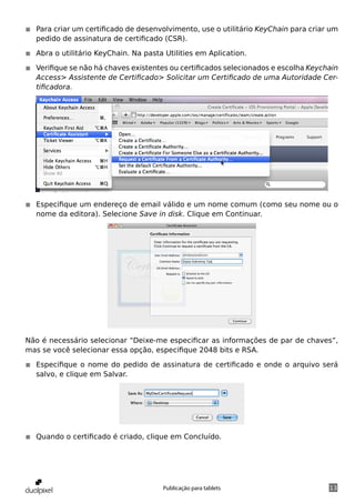 ◾◾ Para criar um certificado de desenvolvimento, use o utilitário KeyChain para criar um
   pedido de assinatura de certificado (CSR).

◾◾ Abra o utilitário KeyChain. Na pasta Utilities em Aplication.

◾◾ Verifique se não há chaves existentes ou certificados selecionados e escolha Keychain
   Access> Assistente de Certificado> Solicitar um Certificado de uma Autoridade Cer-
   tificadora.




◾◾ Especifique um endereço de email válido e um nome comum (como seu nome ou o
   nome da editora). Selecione Save in disk. Clique em Continuar.




Não é necessário selecionar “Deixe-me especificar as informações de par de chaves”,
mas se você selecionar essa opção, especifique 2048 bits e RSA.

◾◾ Especifique o nome do pedido de assinatura de certificado e onde o arquivo será
   salvo, e clique em Salvar.




◾◾ Quando o certificado é criado, clique em Concluído.




                                       Publicação para tablets                       13
 