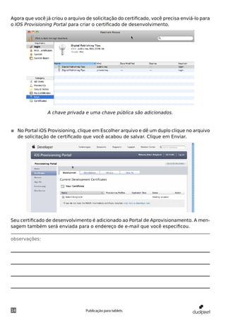 Agora que você já criou o arquivo de solicitação do certificado, você precisa enviá-lo para
o IOS Provisioning Portal para criar o certificado de desenvolvimento.




                A chave privada e uma chave pública são adicionados.


◾◾ No Portal iOS Provisioning, clique em Escolher arquivo e dê um duplo clique no arquivo
   de solicitação de certificado que você acabou de salvar. Clique em Enviar.




Seu certificado de desenvolvimento é adicionado ao Portal de Aprovisionamento. A men-
sagem também será enviada para o endereço de e-mail que você especificou.

observações:




14                                Publicação para tablets
 