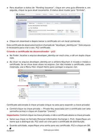 ◾◾ Para atualizar o status de “Pending Issuance”, clique em uma guia diferente e, em
   seguida, clique na guia atual novamente. O status deve mudar para “Emitido”.




◾◾ Clique em download e depois baixar o certificado em um local conhecido

Este certificado de desenvolvimento é chamado de “developer_identity.cer.” Este arquivo
é necessário para criar o seu. P12 certificado.

Criando o certificado de desenvolvedor - p12

◾◾ No Finder, localize o arquivo developer_identity.cer você criou, e dê um duplo clique
   nele.

◾◾ Ao clicar no arquivo developer_identity.cer o utiliário Keychain é inicado e instala o
   certificado. Se ao clicar duas vezes no arquivo .Cer não instalar o certificado, como
   mostrado, use o Menu File> Import Items para carregar o arquivo .Cer.




Certificado adicionado à chave privada (clique na seta para expandir a chave privada)

◾◾ Control-clique na chave privada — Private Key associada com o certificado (ver seta
   vermelha acima) e clique em Exportar “[nome]”.

Importante: Control-clique na chave privada, e não o certificado abaixo a chave privada.

◾◾ Salve sua chave no formato Personal Information Exchange (. P12). Especifique um
   nome que a distingue da. P12 você vai criar para o certificado de distribuição.

◾◾ Quando solicitado, especifique uma senha para seu certificado .P12 e clique em OK.

                                       Publicação para tablets                        15
 