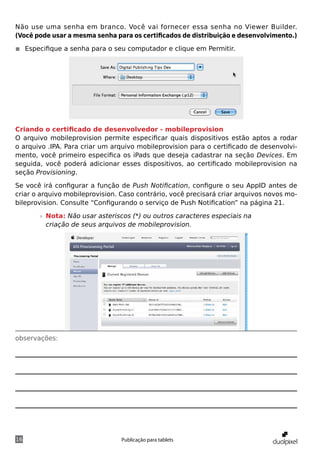 Não use uma senha em branco. Você vai fornecer essa senha no Viewer Builder.
(Você pode usar a mesma senha para os certificados de distribuição e desenvolvimento.)

◾◾ Especifique a senha para o seu computador e clique em Permitir.




Criando o certificado de desenvolvedor - mobileprovision
O arquivo mobileprovision permite especificar quais dispositivos estão aptos a rodar
o arquivo .IPA. Para criar um arquivo mobileprovision para o certificado de desenvolvi-
mento, você primeiro especifica os iPads que deseja cadastrar na seção Devices. Em
seguida, você poderá adicionar esses dispositivos, ao certificado mobileprovision na
seção Provisioning.

Se você irá configurar a função de Push Notification, configure o seu AppID antes de
criar o arquivo mobileprovision. Caso contrário, você precisará criar arquivos novos mo-
bileprovision. Consulte “Configurando o serviço de Push Notification” na página 21.

       »» Nota: Não usar asteriscos (*) ou outros caracteres especiais na
          criação de seus arquivos de mobileprovision.




observações:




16                               Publicação para tablets
 