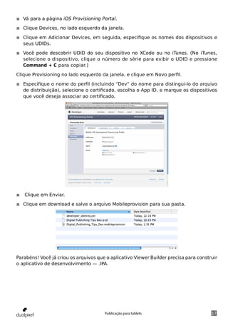 ◾◾ Vá para a página iOS Provisioning Portal.

◾◾ Clique Devices, no lado esquerdo da janela.

◾◾ Clique em Adicionar Devices, em seguida, especifique os nomes dos dispositivos e
   seus UDIDs.

◾◾ Você pode descobrir UDID do seu dispositivo no XCode ou no iTunes. (No iTunes,
   selecione o dispositivo, clique o número de série para exibir o UDID e pressione
   Command + C para copiar.)

Clique Provisioning no lado esquerdo da janela, e clique em Novo perfil.

◾◾ Especifique o nome do perfil (incluindo “Dev” do nome para distingui-lo do arquivo
   de distribuição), selecione o certificado, escolha o App ID, e marque os dispositivos
   que você deseja associar ao certificado.




◾◾ Clique em Enviar.

◾◾ Clique em download e salve o arquivo Mobileprovision para sua pasta.




Parabéns! Você já criou os arquivos que o aplicativo Viewer Builder precisa para construir
o aplicativo de desenvolvimento — .IPA.




                                       Publicação para tablets                         17
 