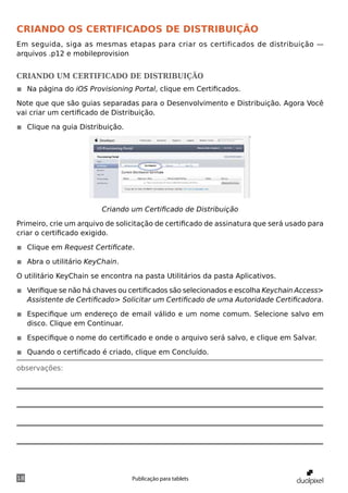 Criando os certificados de Distribuição
Em seguida, siga as mesmas etapas para criar os certificados de distribuição —
arquivos .p12 e mobileprovision


Criando um certificado de distribuição
◾◾ Na página do iOS Provisioning Portal, clique em Certificados.

Note que que são guias separadas para o Desenvolvimento e Distribuição. Agora Você
vai criar um certificado de Distribuição.

◾◾ Clique na guia Distribuição.




                         Criando um Certificado de Distribuição

Primeiro, crie um arquivo de solicitação de certificado de assinatura que será usado para
criar o certificado exigido.

◾◾ Clique em Request Certificate.

◾◾ Abra o utilitário KeyChain.

O utilitário KeyChain se encontra na pasta Utilitários da pasta Aplicativos.

◾◾ Verifique se não há chaves ou certificados são selecionados e escolha Keychain Access>
   Assistente de Certificado> Solicitar um Certificado de uma Autoridade Certificadora.

◾◾ Especifique um endereço de email válido e um nome comum. Selecione salvo em
   disco. Clique em Continuar.

◾◾ Especifique o nome do certificado e onde o arquivo será salvo, e clique em Salvar.

◾◾ Quando o certificado é criado, clique em Concluído.

observações:




18                                Publicação para tablets
 