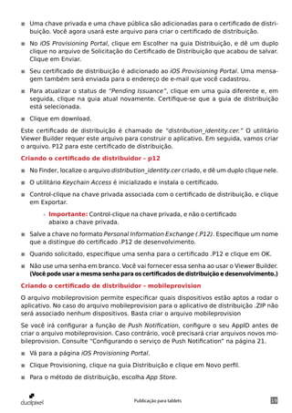 ◾◾ Uma chave privada e uma chave pública são adicionadas para o certificado de distri-
   buição. Você agora usará este arquivo para criar o certificado de distribuição.

◾◾ No iOS Provisioning Portal, clique em Escolher na guia Distribuição, e dê um duplo
   clique no arquivo de Solicitação do Certificado de Distribuição que acabou de salvar.
   Clique em Enviar.

◾◾ Seu certificado de distribuição é adicionado ao iOS Provisioning Portal. Uma mensa-
   gem também será enviada para o endereço de e-mail que você cadastrou.

◾◾ Para atualizar o status de “Pending Issuance”, clique em uma guia diferente e, em
   seguida, clique na guia atual novamente. Certifique-se que a guia de distribuição
   está selecionada.

◾◾ Clique em download.

Este certificado de distribuição é chamado de “distribution_identity.cer.” O utilitário
Viewer Builder requer este arquivo para construir o aplicativo. Em seguida, vamos criar
o arquivo. P12 para este certificado de distribuição.

Criando o certificado de distribuidor - p12

◾◾ No Finder, localize o arquivo distribution_identity.cer criado, e dê um duplo clique nele.

◾◾ O utilitário Keychain Access é inicializado e instala o certificado.

◾◾ Control-clique na chave privada associada com o certificado de distribuição, e clique
   em Exportar.

        »» Importante: Control-clique na chave privada, e não o certificado
           abaixo a chave privada.

◾◾ Salve a chave no formato Personal Information Exchange (.P12). Especifique um nome
   que a distingue do certificado .P12 de desenvolvimento.

◾◾ Quando solicitado, especifique uma senha para o certificado .P12 e clique em OK.

◾◾ Não use uma senha em branco. Você vai fornecer essa senha ao usar o Viewer Builder.
   (Você pode usar a mesma senha para os certificados de distribuição e desenvolvimento.)

Criando o certificado de distribuidor - mobileprovision

O arquivo mobileprovision permite especificar quais dispositivos estão aptos a rodar o
aplicativo. No caso do arquivo mobileprovision para o aplicativo de distribuição .ZIP não
será associado nenhum dispositivos. Basta criar o arquivo mobileprovision

Se você irá configurar a função de Push Notification, configure o seu AppID antes de
criar o arquivo mobileprovision. Caso contrário, você precisará criar arquivos novos mo-
bileprovision. Consulte “Configurando o serviço de Push Notification” na página 21.

◾◾ Vá para a página iOS Provisioning Portal.

◾◾ Clique Provisioning, clique na guia Distribuição e clique em Novo perfil.

◾◾ Para o método de distribuição, escolha App Store.


                                        Publicação para tablets                           19
 