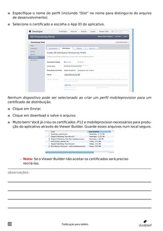 ◾◾ Especifique o nome do perfil (incluindo “Dist” no nome para distingui-lo do arquivo
   de desenvolvimento).

◾◾ Selecione o certificado e escolha o App ID do aplicativo.




Nenhum dispositivo pode ser selecionado ao criar um perfil mobileprovision para um
certificado de distribuição.

◾◾ Clique em Enviar.

◾◾ Clique em download e salve o arquivo.

◾◾ Muito bem! Você já criou os certificados .P12 e mobileprovision necessários para produ-
   ção do aplicativo através do Viewer Builder. Guarde esses arquivos num local seguro.




       »» Nota: Se o Viewer Builder não aceitar os certificados será preciso
          recriá-los.

observações:




20                               Publicação para tablets
 