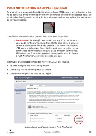 Push notification da apple (opcional)
Se você ativar o serviço de Push Notification da Apple (APN) para o seu aplicativo, o íco-
ne do aplicativo exibe um símbolo vermelho que indica o número de questões novas ou
atualizadas. Configurando notificação de envio é necessário para aplicações nas bancas
de telvisualizadores.




O emblema vermelho indica que um folio novo está disponível.

       »» Importante: Se você já tiver criado um App ID e certificados,
          você pode configurar seu App ID existente para ativar o serviço
          de Push Notification. Você não precisa criar novos certificados
          .P12 para o aplicativo. No entanto, você precisa criar novos
          certificados de mobileprovision para o App ID recém-configurado.
          Além disso, você, também, precisa criar os certificados .P12 para
          o Push Notification, conforme descrito a seguir.


Criando um certificado de notificação de envio
◾◾ Vá para a página iOS Provisioning Portal.

◾◾ Clique App IDs no lado esquerdo da janela.

◾◾ Clique em Configurar ao lado de seu App ID.




                   Ativando opcional Apple serviço Push Notification

                                       Publicação para tablets                         21
 