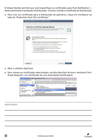 O Viewer Builder permite que você especifique os certificados para Push Notification —
desenvolvimento e produção (distribuição). Comece criando o certificado de distribuição.

◾◾ Para criar um certificado para a distribuição do aplicativo, clique em Configurar ao
   lado de “Production Push SSL Certificate.”




◾◾ Abra o utilitário KeyChain.

◾◾ Sem chaves ou certificados selecionados, escolha Keychain Access> Assistant Certi-
   ficate Request> um Certificado de uma Autoridade Certificadora.




observações:




22                               Publicação para tablets
 