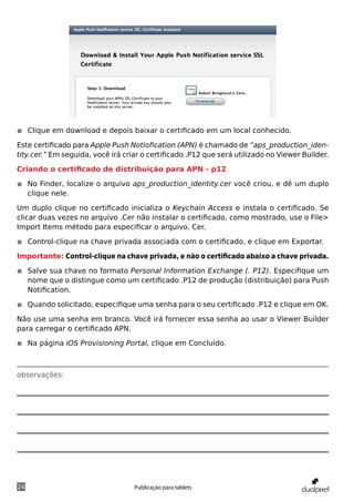 ◾◾ Clique em download e depois baixar o certificado em um local conhecido.

Este certificado para Apple Push Notiofication (APN) é chamado de “aps_production_iden-
tity.cer.” Em seguida, você irá criar o certificado .P12 que será utilizado no Viewer Builder.

Criando o certificado de distribuição para APN - p12

◾◾ No Finder, localize o arquivo aps_production_identity.cer você criou, e dê um duplo
   clique nele.

Um duplo clique no certificado inicializa o Keychain Access e instala o certificado. Se
clicar duas vezes no arquivo .Cer não instalar o certificado, como mostrado, use o File>
Import Items método para especificar o arquivo. Cer.

◾◾ Control-clique na chave privada associada com o certificado, e clique em Exportar.

Importante: Control-clique na chave privada, e não o certificado abaixo a chave privada.

◾◾ Salve sua chave no formato Personal Information Exchange (. P12). Especifique um
   nome que o distingue como um certificado .P12 de produção (distribuição) para Push
   Notification.

◾◾ Quando solicitado, especifique uma senha para o seu certificado .P12 e clique em OK.

Não use uma senha em branco. Você irá fornecer essa senha ao usar o Viewer Builder
para carregar o certificado APN.

◾◾ Na página iOS Provisioning Portal, clique em Concluído.



observações:




24                                 Publicação para tablets
 
