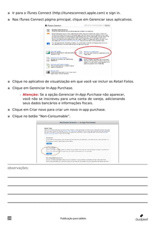 ◾◾ Ir para o iTunes Connect (http://itunesconnect.apple.com) e sign in.

◾◾ Nas iTunes Connect página principal, clique em Gerenciar seus aplicativos.




◾◾ Clique no aplicativo de visualização em que você vai incluir os Retail Folios.

◾◾ Clique em Gerenciar In-App Purchase.

       »» Atenção: Se a opção Gerenciar In-App Purchase não aparecer,
          você não se inscreveu para uma conta de varejo, adicionando
          seus dados bancários e informações fiscais.

◾◾ Clique em Criar novo para criar um novo in-app purchase.

◾◾ Clique no botão “Non-Consumable”.




observações:




26                               Publicação para tablets
 