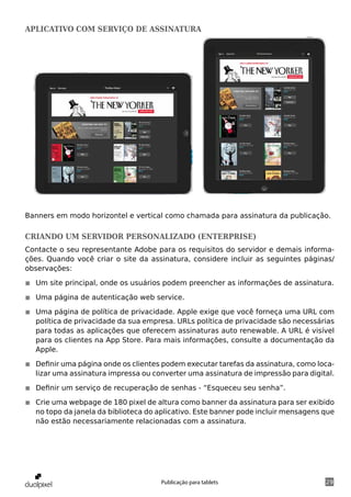 aplicativo com serviço de assinatura




Banners em modo horizontel e vertical como chamada para assinatura da publicação.

Criando um servidor personalizado (Enterprise)
Contacte o seu representante Adobe para os requisitos do servidor e demais informa-
ções. Quando você criar o site da assinatura, considere incluir as seguintes páginas/
observações:

◾◾ Um site principal, onde os usuários podem preencher as informações de assinatura.

◾◾ Uma página de autenticação web service.

◾◾ Uma página de política de privacidade. Apple exige que você forneça uma URL com
   política de privacidade da sua empresa. URLs política de privacidade são necessárias
   para todas as aplicações que oferecem assinaturas auto renewable. A URL é visível
   para os clientes na App Store. Para mais informações, consulte a documentação da
   Apple.

◾◾ Definir uma página onde os clientes podem executar tarefas da assinatura, como loca-
   lizar uma assinatura impressa ou converter uma assinatura de impressão para digital.

◾◾ Definir um serviço de recuperação de senhas - “Esqueceu seu senha”.

◾◾ Crie uma webpage de 180 pixel de altura como banner da assinatura para ser exibido
   no topo da janela da biblioteca do aplicativo. Este banner pode incluir mensagens que
   não estão necessariamente relacionadas com a assinatura.




                                      Publicação para tablets                        29
 