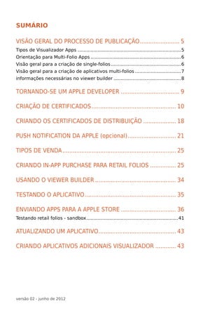 Sumário

Visão geral do processo de publicação........................ 5
Tipos de Visualizador Apps.........................................................................5
Orientação para Multi-Folio Apps................................................................6
Visão geral para a criação de single-folios..................................................6
Visão geral para a criação de aplicativos multi-folios.................................7
informações necessárias no viewer builder................................................8


Tornando-se um Apple Developer................................... 9

Criação de Certificados.................................................. 10

Criando os certificados de Distribuição.................... 18

Push notification da apple (opcional)............................. 21

tipos de venda................................................................... 25

Criando In-app purchase para retail folios................ 25

Usando o viewer builder................................................ 34

Testando o aplicativo...................................................... 35

Enviando Apps para a Apple Store................................. 36
Testando retail folios - sandbox.................................................................41


Atualizando um aplicativo.............................................. 43

Criando Aplicativos adicionais Visualizador............. 43




versão 02 - junho de 2012
 