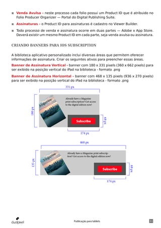 ◾◾ Venda Avulsa - neste processo cada folio possui um Product ID que é atribuido no
   Folio Producer Organizer — Portal do Digital Publishing Suite.

◾◾ Assinaturas - o Product ID para assinaturas é cadastro no Viewer Builder.

◾◾ Todo processo de venda e assinatura ocorre em duas partes — Adobe x App Store.
   Deverá existir um mesmo Product ID em cada parte, seja venda avulsa ou assinatura.


Criando banners para iOS subscription

A biblioteca aplicativo personalizado inclui diversas áreas que permitem oferecer
informações de assinatura. Criar os seguintes ativos para preencher essas áreas.
Banner de Assinatura Vertical - banner com 180 x 331 pixels (360 x 662 pixels) para
ser exibido na posição vertical do iPad na biblioteca - formato .png

Banner de Assinatura Horizontal - banner com 468 x 135 pixels (936 x 270 pixels)
para ser exibido na posição vertical do iPad na biblioteca - formato .png




                                      Publicação para tablets                       31
 
