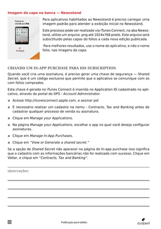 Imagem da capa na banca — Newsstand

                     Para aplicativos habilitados ao Newsstand é preciso carregar uma
                     imagem padrão para atender a exibição inicial no Newsstand.

                     Este processo pode ser realizado via iTunes Connect, na aba Newss-
                     tand, utilize um arquivo .png até 1024x768 pixels. Este arquivo será
                     subsctituido pelas capas do folios a cada nova edição publicada.

                      Para melhores resultados, use o nome do aplicativo, e não o nome
                     folio, nas imagens da capa.




Criando um in-app purchase para iOS subscription
Quando você cria uma assinatura, é preciso gerar uma chave de segurança — Shared
Secret, que é um código exclusivo que permite que o aplicativo se comunique com os
com folios comprados.

Esta chave é gerada no iTunes Connect é inserida no Application ID cadastrado no apli-
cativo, através do portal do DPS - Account Administrator.

◾◾ Acesse http://itunesconnect.apple.com, e assinar pol

◾◾ É necessário realizar um cadastro na nemu - Contracts, Tax and Banking antes de
   cadastrar qualquer processo de venda ou assinatura.

◾◾ Clique em Manage your Applications.

◾◾ Na página Manage your Applications, escolhar o app no qual você deseja configurar
   assinaturas.

◾◾ Clique em Manage In-App Purchases.

◾◾ Clique em “View or Generate a shared secret.”

Se a opção de Shared Secret não aparacer na página do In-app purchase isso significa
que o cadastro com as informações bancárias não foi realizado com sucesso. Clique em
Voltar, e clique em “Contracts, Tax and Banking”.



observações:




32                              Publicação para tablets
 