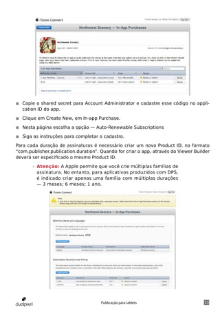 ◾◾ Copie o shared secret para Account Administrator e cadastre esse código no appli-
   cation ID do app.

◾◾ Clique em Create New, em In-app Purchase.

◾◾ Nesta página escolha a opção — Auto-Renewable Subscriptions

◾◾ Siga as instruções para completar o cadastro.

Para cada duração de assinaturas é necessário criar um novo Product ID, no formato
“com.publisher.publication.duration”. Quando for criar o app, através do Viewer Builder
deverá ser especificado o mesmo Product ID.

       »» Atenção: A Apple permite que você crie múltiplas famílias de
          assinatura. No entanto, para aplicativos produzidos com DPS,
          é indicado criar apenas uma família com múltiplas durações
          — 3 meses; 6 meses; 1 ano.




                                      Publicação para tablets                       33
 