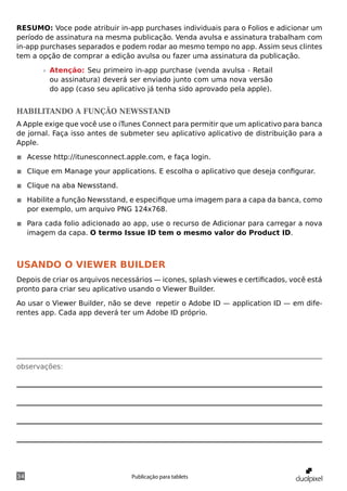 RESUMO: Voce pode atribuir in-app purchases individuais para o Folios e adicionar um
período de assinatura na mesma publicação. Venda avulsa e assinatura trabalham com
in-app purchases separados e podem rodar ao mesmo tempo no app. Assim seus clintes
tem a opção de comprar a edição avulsa ou fazer uma assinatura da publicação.

       »» Atenção: Seu primeiro in-app purchase (venda avulsa - Retail
          ou assinatura) deverá ser enviado junto com uma nova versão
          do app (caso seu aplicativo já tenha sido aprovado pela apple).


Habilitando a função newsstand
A Apple exige que você use o iTunes Connect para permitir que um aplicativo para banca
de jornal. Faça isso antes de submeter seu aplicativo aplicativo de distribuição para a
Apple.

◾◾ Acesse http://itunesconnect.apple.com, e faça login.

◾◾ Clique em Manage your applications. E escolha o aplicativo que deseja configurar.

◾◾ Clique na aba Newsstand.

◾◾ Habilite a função Newsstand, e especifique uma imagem para a capa da banca, como
   por exemplo, um arquivo PNG 124x768.

◾◾ Para cada folio adicionado ao app, use o recurso de Adicionar para carregar a nova
   imagem da capa. O termo Issue ID tem o mesmo valor do Product ID.



Usando o viewer builder
Depois de criar os arquivos necessários — icones, splash viewes e certificados, você está
pronto para criar seu aplicativo usando o Viewer Builder.

Ao usar o Viewer Builder, não se deve repetir o Adobe ID — application ID — em dife-
rentes app. Cada app deverá ter um Adobe ID próprio.




observações:




34                               Publicação para tablets
 