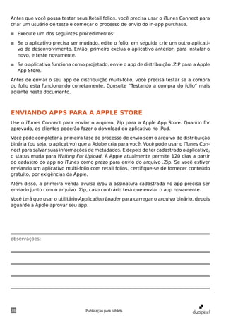 Antes que você possa testar seus Retail folios, você precisa usar o iTunes Connect para
criar um usuário de teste e começar o processo de envio do in-app purchase.

◾◾ Execute um dos seguintes procedimentos:

◾◾ Se o aplicativo precisa ser mudado, edite o folio, em seguida crie um outro aplicati-
   vo de desenvolvimento. Então, primeiro exclua o aplicativo anterior, para instalar o
   novo, e teste novamente.

◾◾ Se o aplicativo funciona como projetado, envie o app de distribuição .ZIP para a Apple
   App Store.

Antes de enviar o seu app de distribuição multi-folio, você precisa testar se a compra
do folio esta funcionando corretamente. Consulte “Testando a compra do folio” mais
adiante neste documento.



Enviando Apps para a Apple Store
Use o iTunes Connect para enviar o arquivo. Zip para a Apple App Store. Quando for
aprovado, os clientes poderão fazer o download do aplicativo no iPad.

Você pode completar a primeira fase do processo de envio sem o arquivo de distribuição
binária (ou seja, o aplicativo) que a Adobe cria para você. Você pode usar o iTunes Con-
nect para salvar suas informações de metadados. E depois de ter cadastrado o aplicativo,
o status muda para Waiting For Upload. A Apple atualmente permite 120 dias a partir
do cadastro do app no iTunes como prazo para envio do arquivo .Zip. Se você estiver
enviando um aplicativo multi-folio com retail folios, certifique-se de fornecer conteúdo
gratuito, por exigências da Apple.

Além disso, a primeira venda avulsa e/ou a assinatura cadastrada no app precisa ser
enviado junto com o arquivo .Zip, caso contrário terá que enviar o app novamente.

Você terá que usar o utilitário Application Loader para carregar o arquivo binário, depois
aguarde a Apple aprovar seu app.




observações:




36                               Publicação para tablets
 