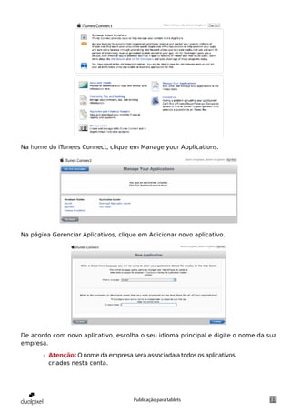 Na home do iTunees Connect, clique em Manage your Applications.




Na página Gerenciar Aplicativos, clique em Adicionar novo aplicativo.




De acordo com novo aplicativo, escolha o seu idioma principal e digite o nome da sua
empresa.

       »» Atenção: O nome da empresa será associada a todos os aplicativos
          criados nesta conta.




                                      Publicação para tablets                    37
 