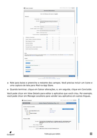 ◾◾ Role para baixo e preencha o restante dos campos. Você precisa incluir um ícone e
   uma captura de tela para iPad na App Store.

◾◾ Quando terminar, clique em Salvar alterações, e, em seguida, clique em Concluído.

Você pode clicar em View Details para editar o aplicativo que você criou. Por exemplo,
você pode clicar em Manage Locations para vender seu aplicativo em outras línguas.




                                     Publicação para tablets                       39
 